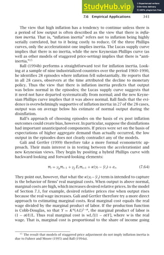 7.6 Empirical Applications 341
The view that high inﬂation has a tendency to continue unless there is
a period of low output is often described as the view that there is inﬂa-
tion inertia. That is, “inﬂation inertia” refers not to inﬂation being highly
serially correlated, but to it being costly to reduce. Of the three Phillips
curves, only the accelerationist one implies inertia. The Lucas supply curve
implies that there is no inertia, while the new Keynesian Phillips curve (as
well as other models of staggered price-setting) implies that there is “anti-
inertia.”15
Ball (1994b) performs a straightforward test for inﬂation inertia. Look-
ing at a sample of nine industrialized countries over the period 1960–1990,
he identiﬁes 28 episodes where inﬂation fell substantially. He reports that
in all 28 cases, observers at the time attributed the decline to monetary
policy. Thus the view that there is inﬂation inertia predicts that output
was below normal in the episodes; the Lucas supply curve suggests that
it need not have departed systematically from normal; and the new Keyne-
sian Phillips curve implies that it was above normal. Ball ﬁnds that the evi-
dence is overwhelmingly supportive of inﬂation inertia: in 27 of the 28 cases,
output was on average below his estimate of normal output during the
disinﬂation.
Ball’s approach of choosing episodes on the basis of ex post inﬂation
outcomes could create bias, however. In particular, suppose the disinﬂations
had important unanticipated components. If prices were set on the basis of
expectations of higher aggregate demand than actually occurred, the low
output in the episodes does not clearly contradict any of the models.
Galí and Gertler (1999) therefore take a more formal econometric ap-
proach. Their main interest is in testing between the accelerationist and
new Keynesian views. They begin by positing a hybrid Phillips curve with
backward-looking and forward-looking elements:
πt = γb
πt−1 + γf
Etπt+1 + κ(yt − yt) + et. (7.64)
They point out, however, that what the κ(yt − yt) term is intended to capture
is the behavior of ﬁrms’ real marginal costs. When output is above normal,
marginal costs are high, which increases desired relative prices. In the model
of Section 7.1, for example, desired relative prices rise when output rises
because the real wage increases. Galí and Gertler therefore try a more direct
approach to estimating marginal costs. Real marginal cost equals the real
wage divided by the marginal product of labor. If the production function
is Cobb-Douglas, so that Y = Kα
(AL)1−α
, the marginal product of labor is
(1 − α)Y/L. Thus real marginal cost is wL/[(1 − α)Y], where w is the real
wage. That is, marginal cost is proportional to the share of income going
15
The result that models of staggered price adjustment do not imply inﬂation inertia is
due to Fuhrer and Moore (1995) and Ball (1994a).
 