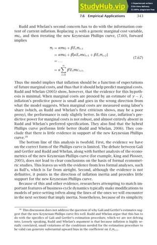 7.6 Empirical Applications 343
Rudd and Whelan’s second concern has to do with the information con-
tent of current inﬂation. Replacing yt with a generic marginal cost variable,
mct, and then iterating the new Keynesian Phillips curve, (7.60), forward
implies
πt = κmct + βEtπt+1
= κmct + β[κErmct+1 + βEtπt+2]
(7.67)
= . . .
= κ
∞

i=0
βi
Etmct+i .
Thus the model implies that inﬂation should be a function of expectations
of future marginal costs, and thus that it should help predict marginal costs.
Rudd and Whelan (2005) show, however, that the evidence for this hypoth-
esis is minimal. When marginal costs are proxied by an estimate of y − y,
inﬂation’s predictive power is small and goes in the wrong direction from
what the model suggests. When marginal costs are measured using labor’s
share (which, as Rudd and Whelan’s ﬁrst criticism shows, may be a poor
proxy), the performance is only slightly better. In this case, inﬂation’s pre-
dictive power for marginal costs is not robust, and almost entirely absent in
Rudd and Whelan’s preferred speciﬁcation. They also ﬁnd that the hybrid
Phillips curve performs little better (Rudd and Whelan, 2006). They con-
clude that there is little evidence in support of the new Keynesian Phillips
curve.18
The bottom line of this analysis is twofold. First, the evidence we have
on the correct form of the Phillips curve is limited. The debate between Galı́
and Gertler and Rudd and Whelan, along with further analysis of the econo-
metrics of the new Keynesian Phillips curve (for example, King and Plosser,
2005), does not lead to clear conclusions on the basis of formal economet-
ric studies. This leaves us with the evidence from less formal analyses, such
as Ball’s, which is far from airtight. Second, although the evidence is not
deﬁnitive, it points in the direction of inﬂation inertia and provides little
support for the new Keynesian Phillips curve.
Because of this and other evidence, researchers attempting to match im-
portant features of business-cycle dynamics typically make modiﬁcations to
models of price-setting (often along the lines of the ones we will encounter
in the next section) that imply inertia. Nonetheless, because of its simplicity
18
This discussion does not address the question of why Galı́ and Gertler’s estimates sug-
gest that the new Keynesian Phillips curve ﬁts well. Rudd and Whelan argue that this has to
do with the speciﬁcs of Galı́ and Gertler’s estimation procedure, which we are not delving
into. Loosely speaking, Rudd and Whelan’s argument is that because inﬂation is highly se-
rially correlated, small violations of the conditions needed for the estimation procedure to
be valid can generate substantial upward bias in the coefﬁcient on Etπt+1.
 
