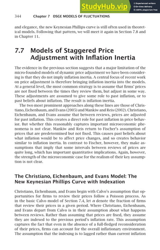 344 Chapter 7 DSGE MODELS OF FLUCTUATIONS
and elegance, the new Keynesian Phillips curve is still often used in theoret-
ical models. Following that pattern, we will meet it again in Section 7.8 and
in Chapter 11.
7.7 Models of Staggered Price
Adjustment with Inﬂation Inertia
The evidence in the previous section suggests that a major limitation of the
micro-founded models of dynamic price adjustment we have been consider-
ing is that they do not imply inﬂation inertia. A central focus of recent work
on price adjustment is therefore bringing inﬂation inertia into the models.
At a general level, the most common strategy is to assume that ﬁrms’ prices
are not ﬁxed between the times they review them, but adjust in some way.
These adjustments are assumed to give some role to past inﬂation, or to
past beliefs about inﬂation. The result is inﬂation inertia.
The two most prominent approaches along these lines are those of Chris-
tiano, Eichenbaum, and Evans (2005) and Mankiw and Reis (2002). Christiano,
Eichenbaum, and Evans assume that between reviews, prices are adjusted
for past inﬂation. This creates a direct role for past inﬂation in price behav-
ior. But whether this reasonably captures important microeconomic phe-
nomena is not clear. Mankiw and Reis return to Fischer’s assumption of
prices that are predetermined but not ﬁxed. This causes past beliefs about
what inﬂation would be to affect price changes, and so creates behavior
similar to inﬂation inertia. In contrast to Fischer, however, they make as-
sumptions that imply that some intervals between reviews of prices are
quite long, which has important quantitative implications. Again, however,
the strength of the microeconomic case for the realism of their key assump-
tion is not clear.
The Christiano, Eichenbaum, and Evans Model: The
New Keynesian Phillips Curve with Indexation
Christiano, Eichenbaum, and Evans begin with Calvo’s assumption that op-
portunities for ﬁrms to review their prices follow a Poisson process. As
in the basic Calvo model of Section 7.4, let α denote the fraction of ﬁrms
that review their prices in a given period. Where Christiano, Eichenbaum,
and Evans depart from Calvo is in their assumption about what happens
between reviews. Rather than assuming that prices are ﬁxed, they assume
they are indexed to the previous period’s inﬂation rate. This assumption
captures the fact that even in the absence of a full-ﬂedged reconsideration
of their prices, ﬁrms can account for the overall inﬂationary environment.
The assumption that the indexing is to lagged rather than current inﬂation
 