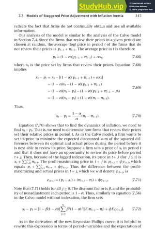 7.7 Models of Staggered Price Adjustment with Inﬂation Inertia 345
reﬂects the fact that ﬁrms do not continually obtain and use all available
information.
Our analysis of the model is similar to the analysis of the Calvo model
in Section 7.4. Since the ﬁrms that review their prices in a given period are
chosen at random, the average (log) price in period t of the ﬁrms that do
not review their prices is pt−1 + πt−1. The average price in t is therefore
pt = (1 − α)(pt−1 + πt−1) + αxt, (7.68)
where xt is the price set by ﬁrms that review their prices. Equation (7.68)
implies
xt − pt = xt − [(1 − α)(pt−1 + πt−1) + αxt]
= (1 − α)xt − (1 − α)(pt−1 + πt−1)
(7.69)
= (1 − α)(xt − pt) − (1 − α)(pt−1 + πt−1 − pt)
= (1 − α)(xt − pt) + (1 − α)(πt − πt−1).
Thus,
xt − pt =
1 − α
α
(πt − πt−1). (7.70)
Equation (7.70) shows that to ﬁnd the dynamics of inﬂation, we need to
ﬁnd xt − pt. That is, we need to determine how ﬁrms that review their prices
set their relative prices in period t. As in the Calvo model, a ﬁrm wants to
set its price to minimize the expected discounted sum of the squared dif-
ferences between its optimal and actual prices during the period before it
is next able to review its price. Suppose a ﬁrm sets a price of xt in period t
and that it does not have an opportunity to review its price before period
t + j. Then, because of the lagged indexation, its price in t + j (for j ≥ 1) is
xt +
j−1
τ=0 πt+τ. The proﬁt-maximizing price in t + j is pt+ j + φyt+ j, which
equals pt +
j
τ=1 πt+τ + φyt+ j. Thus the difference between the proﬁt-
maximizing and actual prices in t + j, which we will denote et,t+ j, is
et,t+ j = (pt − xt) + (πt+ j − πt) + φyt+ j. (7.71)
Note that (7.71) holds for all j ≥ 0. The discount factor is β, and the probabil-
ity of nonadjustment each period is 1−α. Thus, similarly to equation (7.56)
in the Calvo model without indexation, the ﬁrm sets
xt − pt = [1 − β(1 − α)]
∞

j=0
βj
(1 − α)j
[(Etπt+ j − πt) + φEt yt+ j]. (7.72)
As in the derivation of the new Keynesian Phillips curve, it is helpful to
rewrite this expression in terms of period-t variables and the expectation of
 