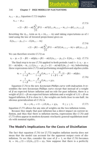 346 Chapter 7 DSGE MODELS OF FLUCTUATIONS
xt+1 − pt+1. Equation (7.72) implies
xt+1 − pt+1
(7.73)
= [1 − β(1 − α)]
∞

j=0
βj
(1 − α)j
[(Et+1πt+1+ j − πt+1) + φEt+1 yt+1+ j].
Rewriting the πt+1 term as πt + (πt+1 − πt) and taking expectations as of t
(and using the law of iterated projections) gives us
Et[xt+1 − pt+1] = −Et[πt+1 − πt]
(7.74)
+ [1 − β(1 − α)]
∞

j=0
βj
(1 − α)j
[(Etπt+1+ j − πt) + φEt yt+1+ j].
We can therefore rewrite (7.72) as
xt − pt = [1 − β(1 − α)]φyt + β(1 − α){Et[xt+1 − pt+1] + Et[πt+1 − πt]}. (7.75)
The ﬁnal step is to use (7.70) applied to both periods t and t +1: xt − pt =
[(1 − α)/α](πt − πt−1), Et[xt+1 − pt+1] = [(1 − α)/α](Et[πt+1] − πt). Substituting
these expressions into (7.75) and performing straightforward algebra yields
πt =
1
1 + β
πt−1 +
β
1 + β
Etπt+1 +
1
1 + β
α
1 − α
[1 − β(1 − α)]φyt
(7.76)
≡
1
1 + β
πt−1 +
β
1 + β
Etπt+1 + χyt.
Equation (7.76) is the new Keynesian Phillips curve with indexation. It re-
sembles the new Keynesian Phillips curve except that instead of a weight
of β on expected future inﬂation and no role for past inﬂation, there is a
weight of β/(1 + β) on expected future inﬂation and a weight of 1/(1 + β) on
lagged inﬂation. If β is close to 1, the weights are both close to one-half. An
obvious generalization of (7.76) is
πt = γ πt−1 + (1 − γ )Etπt+1 + χyt, 0 ≤ γ ≤ 1. (7.77)
Equation (7.77) allows for any mix of weights on the two inﬂation terms.
Because they imply that past inﬂation has a direct impact on current in-
ﬂation, and thus that there is inﬂation inertia, expressions like (7.76) and
(7.77) often appear in modern dynamic stochastic general-equilibrium mod-
els with nominal rigidity.
The Model’s Implications for the Costs of Disinﬂation
The fact that equation (7.76) (or [7.77]) implies inﬂation inertia does not
mean that the model can account for the apparent output costs of dis-
inﬂation. To see this, consider the case of β = 1, so that (7.76) becomes
πt = (πt−1/2) + (Et[πt+1]/2) + xyt. Now suppose that there is a perfectly
 