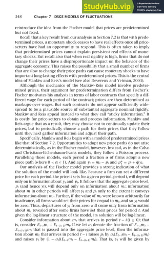 348 Chapter 7 DSGE MODELS OF FLUCTUATIONS
reintroduce the idea from the Fischer model that prices are predetermined
but not ﬁxed.
Recall that a key result from our analysis in Section 7.2 is that with prede-
termined prices, a monetary shock ceases to have real effects once all price-
setters have had an opportunity to respond. This is often taken to imply
that predetermined prices cannot explain persistent real effects of mone-
tary shocks. But recall also that when real rigidity is high, ﬁrms that do not
change their prices have a disproportionate impact on the behavior of the
aggregate economy. This raises the possibility that a small number of ﬁrms
that are slow to change their price paths can cause monetary shocks to have
important long-lasting effects with predetermined prices. This is the central
idea of Mankiw and Reis’s model (see also Devereux and Yetman, 2003).
Although the mechanics of the Mankiw–Reis model involve predeter-
mined prices, their argument for predetermination differs from Fischer’s.
Fischer motivates his analysis in terms of labor contracts that specify a dif-
ferent wage for each period of the contract; prices are then determined as
markups over wages. But such contracts do not appear sufﬁciently wide-
spread to be a plausible source of substantial aggregate nominal rigidity.
Mankiw and Reis appeal instead to what they call “sticky information.” It
is costly for price-setters to obtain and process information. Mankiw and
Reis argue that as a result, they may choose not to continually update their
prices, but to periodically choose a path for their prices that they follow
until they next gather information and adjust their path.
Speciﬁcally, Mankiw and Reis begin with a model of predetermined prices
like that of Section 7.2. Opportunities to adopt new price paths do not arise
deterministically, as in the Fischer model, however. Instead, as in the Calvo
and Christiano-Eichenbaum-Evans models, they follow a Poisson process.
Paralleling those models, each period a fraction α of ﬁrms adopt a new
piece path (where 0  α ≤ 1). And again yt = mt − pt and p∗
t = pt + φyt.
Our analysis of the Fischer model provides a strong indication of what
the solution of the model will look like. Because a ﬁrm can set a different
price for each period, the price it sets for a given period, period t, will depend
only on information about yt and pt. It follows that the aggregate price level,
pt (and hence yt), will depend only on information about mt; information
about m in other periods will affect yt and pt only to the extent it conveys
information about mt. Further, if the value of mt were known arbitrarily far
in advance, all ﬁrms would set their prices for t equal to mt, and so yt would
be zero. Thus, departures of yt from zero will come only from information
about mt revealed after some ﬁrms have set their prices for period t. And
given the log-linear structure of the model, its solution will be log-linear.
Consider information about mt that arrives in period t − i (i ≥ 0); that
is, consider Et−i mt − Et−(i+1)mt. If we let ai denote the fraction of Et−i mt −
Et−(i+1)mt that is passed into the aggregate price level, then the informa-
tion about mt that arrives in period t − i raises pt by ai (Et−i mt − Et−(i+1)mt)
and raises yt by (1 − ai )(Et−i mt − Et−(i+1)mt). That is, yt will be given by
 