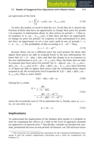 7.7 Models of Staggered Price Adjustment with Inﬂation Inertia 349
an expression of the form
yt =
∞

i=0
(1 − ai )(Et−i mt − Et−(i+1)mt). (7.78)
To solve the model, we need to ﬁnd the ai ’s. To do this, let λi denote the
fraction of ﬁrms that have an opportunity to change their price for period
t in response to information about mt that arrives in period t − i (that is,
in response to Et−i mt − Et−(i+1)mt). A ﬁrm does not have an opportunity
to change its price for period t in response to this information if it does
not have an opportunity to set a new price path in any of periods t − i,
t − (i − 1), . . . , t. The probability of this occurring is (1 − α)i+1
. Thus,
λi = 1 − (1 − α)i+1
. (7.79)
Because ﬁrms can set a different price for each period, the ﬁrms that
adjust their prices are able to respond freely to the new information. We
know that p∗
t = (1 − φ)pt + φmt and that the change in pt in response to
the new information is ai (Et−i mt − Et−(i+1)mt). Thus, the ﬁrms that are able
to respond raise their prices for period t by (1 − φ)ai (Et−i mt − Et−(i+1)mt) +
φ(Et−i mt − Et−(i+1)mt), or [(1 − φ)ai + φ](Et−i mt − Et−(i+1)mt). Since fraction
λi of ﬁrms are able to adjust their prices and the remaining ﬁrms cannot
respond at all, the overall price level responds by λi [(1 − φ)ai + φ](Et−i mt −
Et−(i+1)mt). Thus ai must satisfy
λi [(1 − φ)ai + φ] = ai . (7.80)
Solving for ai yields
ai =
φλi
1 − (1 − φ)λi
(7.81)
=
φ[1 − (1 − α)i+1
]
1 − (1 − φ)[1 − (1 − α)i+1
]
,
where the second line uses (7.79) to substitute for λi . Finally, since pt + yt =
mt, we can write pt as
pt = mt − yt. (7.82)
Implications
To understand the implications of the Mankiw–Reis model, it is helpful to
start by examining the effects of a shift in the level of aggregate demand
(as opposed to its growth rate).19
Speciﬁcally, consider an unexpected, one-
time, permanent increase in m in period t of amount m. The increase raises
19
The reason for not considering this experiment for the Christiano-Eichenbaum-Evans
model is that the model’s implications concerning such a shift are complicated. See
Problem 7.9.
 