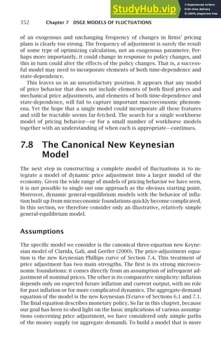 352 Chapter 7 DSGE MODELS OF FLUCTUATIONS
of an exogenous and unchanging frequency of changes in ﬁrms’ pricing
plans is clearly too strong. The frequency of adjustment is surely the result
of some type of optimizing calculation, not an exogenous parameter. Per-
haps more importantly, it could change in response to policy changes, and
this in turn could alter the effects of the policy changes. That is, a success-
ful model may need to incorporate elements of both time-dependence and
state-dependence.
This leaves us in an unsatisfactory position. It appears that any model
of price behavior that does not include elements of both ﬁxed prices and
mechanical price adjustments, and elements of both time-dependence and
state-dependence, will fail to capture important macroeconomic phenom-
ena. Yet the hope that a single model could incorporate all these features
and still be tractable seems far-fetched. The search for a single workhorse
model of pricing behavior—or for a small number of workhorse models
together with an understanding of when each is appropriate—continues.
7.8 The Canonical New Keynesian
Model
The next step in constructing a complete model of ﬂuctuations is to in-
tegrate a model of dynamic price adjustment into a larger model of the
economy. Given the wide range of models of pricing behavior we have seen,
it is not possible to single out one approach as the obvious starting point.
Moreover, dynamic general-equilibrium models with the behavior of inﬂa-
tion built up from microeconomic foundations quickly become complicated.
In this section, we therefore consider only an illustrative, relatively simple
general-equilibrium model.
Assumptions
The speciﬁc model we consider is the canonical three-equation new Keyne-
sian model of Clarida, Galı́, and Gertler (2000). The price-adjustment equa-
tion is the new Keynesian Phillips curve of Section 7.4. This treatment of
price adjustment has two main strengths. The ﬁrst is its strong microeco-
nomic foundations: it comes directly from an assumption of infrequent ad-
justment of nominal prices. The other is its comparative simplicity: inﬂation
depends only on expected future inﬂation and current output, with no role
for past inﬂation or for more complicated dynamics. The aggregate-demand
equation of the model is the new Keynesian IS curve of Sections 6.1 and 7.1.
The ﬁnal equation describes monetary policy. So far in this chapter, because
our goal has been to shed light on the basic implications of various assump-
tions concerning price adjustment, we have considered only simple paths
of the money supply (or aggregate demand). To build a model that is more
 