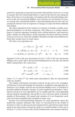 7.8 The Canonical New Keynesian Model 353
useful for analyzing actual macroeconomic ﬂuctuations, however, we need
to assume that the central bank follows a rule for the interest rate along the
lines of Section 6.4. In particular, in keeping with the forward-looking char-
acter of the new Keynesian Phillips curve and the new Keynesian IS curve,
we assume the central bank follows a forward-looking interest-rate rule, ad-
justing the interest rate in response to changes in expected future inﬂation
and output.
The other ingredient of the model is its shocks: it includes serially corre-
lated disturbances to all three equations. This allows us to analyze distur-
bances to private aggregate demand, price-setting behavior, and monetary
policy. Finally, for convenience, all the equations are linear and the constant
terms are set to zero. Thus the variables should be interpreted as differences
from their steady-state or trend values.
The three core equations are:
yt = Et[yt+1] −
1
θ
rt + uIS
t , θ  0, (7.84)
πt = βEt[πt+1] + κyt + uπ
t , 0  β  1, κ  0, (7.85)
rt = φπEt[πt+1] + φy Et[yt+1] + uMP
t , φπ  0, φy ≥ 0. (7.86)
Equation (7.84) is the new Keynesian IS curve, (7.85) is the new Keynesian
Phillips curve, and (7.86) is the forward-looking interest-rate rule. The shocks
follow independent AR-1 processes:
uIS
t = ρIS uIS
t−1 + eIS
t , −1  ρIS  1, (7.87)
uπ
t = ρπuπ
t−1 + eπ
t , −1  ρπ  1, (7.88)
uMP
t = ρMP uMP
t−1 + eMP
t , −1  ρMP  1, (7.89)
where eIS
, eπ
, and eMP
are white-noise disturbances that are uncorrelated
with one another.
The model is obviously extremely stylized. To give just a few examples,
all behavior is forward-looking; the dynamics of inﬂation and aggregate de-
mand are very simple; and the new Keynesian Phillips curve is assumed to
describe inﬂation dynamics despite its poor empirical performance. None-
theless, because its core ingredients are so simple and have such appealing
microeconomic foundations, the model is a key reference point in modern
models of ﬂuctuations. The model and variants of it are frequently used,
and it has been modiﬁed and extended in many ways.
Because of its forward-looking elements, for some parameter values the
model has sunspot solutions, like those we encountered in the model of
Section 6.4. Since we discussed such solutions there and will encounter them
again in our discussion of monetary policy in a model similar to this one in
Section 11.5, here we focus only on the fundamental, non-sunspot solution.
 