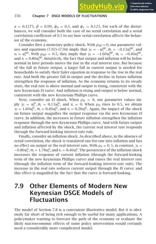 356 Chapter 7 DSGE MODELS OF FLUCTUATIONS
κ = 0.1275, β = 0.99, φπ = 0.5, and φy = 0.125. For each of the distur-
bances, we will consider both the case of no serial correlation and a serial
correlation coefﬁcient of 0.5 to see how serial correlation affects the behav-
ior of the economy.
Consider ﬁrst a monetary-policy shock. With ρMP = 0, our parameter val-
ues and equations (7.92)–(7.94) imply that yt = −uMP
t , πt = −0.13uMP
t , and
rt = uMP
t . With ρMP = 0.5, they imply that yt = −1.60uMP
t , πt = −0.40uMP
t ,
and rt = 0.80uMP
t . Intuitively, the fact that output and inﬂation will be below
normal in later periods mutes the rise in the real interest rate. But because
of the fall in future output, a larger fall in current output is needed for
households to satisfy their Euler equation in response to the rise in the real
rate. And both the greater fall in output and the decline in future inﬂation
strengthen the response of inﬂation. As the economy returns to its steady
state, the real rate is above normal and output is rising, consistent with the
new Keynesian IS curve. And inﬂation is rising and output is below normal,
consistent with the new Keynesian Phillips curve.
Next, consider an IS shock. When ρIS = 0, our parameter values im-
ply yt = uIS
t , πt = 0.13uIS
t , and rt = 0. When ρIS rises to 0.5, we obtain
yt = 1.60uIS
t , πt = 0.40uIS
t , and rt = 0.20uIS
t . Again, the impact of the shock
on future output magniﬁes the output response via the new Keynesian IS
curve. In addition, the increases in future inﬂation strengthen the inﬂation
response through the new Keynesian Phillips curve. And with future output
and inﬂation affected by the shock, the current real interest rate responds
through the forward-looking interest-rate rule.
Finally, consider an inﬂation shock. As described above, in the absence of
serial correlation, the shock is translated one-for-one into inﬂation and has
no effect on output or the real interest rate. With ρπ = 0. 5, in contrast, yt =
−0.80uπ
t , πt = 1.78uπ
t , and rt = 0.40uπ
t . The persistence of the inﬂation shock
increases the response of current inﬂation (through the forward-looking
term of the new Keynesian Phillips curve) and raises the real interest rate
(through the inﬂation term of the forward-looking interest-rate rule). The
increase in the real rate reduces current output through the IS curve; and
this effect is magniﬁed by the fact that the curve is forward-looking.
7.9 Other Elements of Modern New
Keynesian DSGE Models of
Fluctuations
The model of Section 7.8 is a convenient illustrative model. But it is obvi-
ously far short of being rich enough to be useful for many applications. A
policymaker wanting to forecast the path of the economy or evaluate the
likely macroeconomic effects of some policy intervention would certainly
need a considerably more complicated model.
 