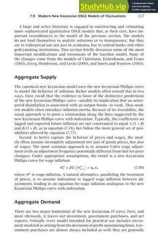 7.9 Modern New Keynesian DSGE Models of Fluctuations 357
A large and active literature is engaged in constructing and estimating
more sophisticated quantitative DSGE models that, at their core, have im-
portant resemblances to the model of the previous section. The models
do not lend themselves to analytic solutions or to transparency. But they
are in widespread use not just in academia, but in central banks and other
policymaking institutions. This section brieﬂy discusses some of the most
important modiﬁcations and extensions of the baseline model. Many of
the changes come from the models of Christiano, Eichenbaum, and Evans
(2005), Erceg, Henderson, and Levin (2000), and Smets and Wouters (2003).
Aggregate Supply
The canonical new Keynesian model uses the new Keynesian Phillips curve
to model the behavior of inﬂation. Richer models often extend this in two
ways. First, recall that the evidence in favor of the distinctive predictions
of the new Keynesian Phillips curve—notably its implication that an antici-
pated disinﬂation is associated with an output boom—is weak. Thus mod-
ern models often introduce inﬂation inertia. Because of its tractability, the
usual approach is to posit a relationship along the lines suggested by the
new Keynesian Phillips curve with indexation. Typically, the coefﬁcients on
lagged and expected future inﬂation are not constrained to equal 1/(1 + β)
and β/(1 + β), as in equation (7.76), but follow the more general set of pos-
sibilities allowed by equation (7.77).
Second, to better capture the behavior of prices and wages, the mod-
els often assume incomplete adjustment not just of goods prices, but also
of wages. The most common approach is to assume Calvo wage adjust-
ment (with an adjustment frequency potentially different from that for price
changes). Under appropriate assumptions, the result is a new Keynesian
Phillips curve for wage inﬂation:
πw
t = βEt πw
t+1 + κwyt, (7.99)
where πw
is wage inﬂation. A natural alternative, paralleling the treatment
of prices, is to assume indexation to lagged wage inﬂation between ad-
justments, leading to an equation for wage inﬂation analogous to the new
Keynesian Phillips curve with indexation.
Aggregate Demand
There are two major limitations of the new Keynesian IS curve. First, and
most obviously, it leaves out investment, government purchases, and net
exports. Virtually every model intended for practical use includes invest-
ment modeled as arising from the decisions of proﬁt-maximizing ﬁrms. Gov-
ernment purchases are almost always included as well; they are generally
 