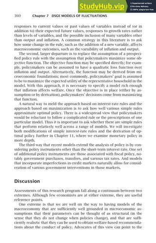 360 Chapter 7 DSGE MODELS OF FLUCTUATIONS
responses to current values or past values of variables instead of (or in
addition to) their expected future values, responses to growth rates rather
than levels of variables, and the possible inclusion of many variables other
than output and inﬂation. A common strategy in this literature is to ask
how some change in the rule, such as the addition of a new variable, affects
macroeconomic outcomes, such as the variability of inﬂation and output.
The second, larger departure is to replace the assumption of a prespeci-
ﬁed policy rule with the assumption that policymakers maximize some ob-
jective function. The objective function may be speciﬁed directly; for exam-
ple, policymakers can be assumed to have a quadratic loss function over
inﬂation and output. Alternatively, the function may be derived from mi-
croeconomic foundations; most commonly, policymakers’ goal is assumed
to be to maximize the expected utility of the representative household in the
model. With this approach, it is necessary to specify a model rich enough
that inﬂation affects welfare. Once the objective is in place (either by as-
sumption or by derivation), policymakers’ decisions come from maximizing
that function.
A natural way to meld the approach based on interest-rate rules and the
approach based on maximization is to ask how well various simple rules
approximate optimal policy. There is a widespread view that policymakers
would be reluctant to follow a complicated rule or the prescriptions of one
particular model. Thus it is important to ask whether there are simple rules
that perform relatively well across a range of models. We will investigate
both modiﬁcations of simple interest-rate rules and the derivation of op-
timal policy further in Chapter 11, where we examine monetary policy in
more depth.
The third way that recent models extend the analysis of policy is by con-
sidering policy instruments other than the short-term interest rate. One set
of additional policy instruments are those associated with ﬁscal policy, no-
tably government purchases, transfers, and various tax rates. And models
that incorporate imperfections in credit markets naturally allow for consid-
eration of various government interventions in those markets.
Discussion
Assessments of this research program fall along a continuum between two
extremes. Although few economists are at either extreme, they are useful
reference points.
One extreme is that we are well on the way to having models of the
macroeconomy that are sufﬁciently well grounded in microeconomic as-
sumptions that their parameters can be thought of as structural (in the
sense that they do not change when policies change), and that are sufﬁ-
ciently realistic that they can be used to obtain welfare-based recommenda-
tions about the conduct of policy. Advocates of this view can point to the
 