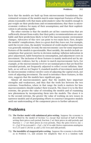 Problems 361
facts that the models are built up from microeconomic foundations; that
estimated versions of the models match some important features of ﬂuctu-
ations reasonably well; that many policymakers value the models enough to
put weight on their predictions and recommendations; that there is micro-
economic evidence for many of their assumptions; and that their sophisti-
cation is advancing rapidly.
The other extreme is that the models are ad hoc constructions that are
sufﬁciently distant from reality that their policy recommendations are unre-
liable and their predictions likely to fail if the macroeconomic environment
changes. Advocates of this view can point to two main facts. First, despite
the models’ complications, there is a great deal they leave out. For example,
until the recent crisis, the models’ treatment of credit-market imperfections
was generally minimal. Second, the microeconomic case for some important
features of the models is questionable. Most notably, the models include as-
sumptions that generate inertia in decision making: inﬂation indexation in
price adjustment, habit formation in consumption, and adjustment costs in
investment. The inclusion of these features is mainly motivated not by mi-
croeconomic evidence, but by a desire to match macroeconomic facts. For
example, at the microeconomic level we see nominal prices that are ﬁxed for
extended periods, not frequently adjusted to reﬂect recent inﬂation. Simi-
larly, as we will see in Chapter 9, standard models of investment motivated
by microeconomic evidence involve costs of adjusting the capital stock, not
costs of adjusting investment. The need to introduce these features, in this
view, suggests that the models have signiﬁcant gaps.
Almost all macroeconomists agree that the models have important
strengths and weaknesses, and thus that the truth lies between the two
extremes. Nonetheless, where in that range the truth is matters for how
macroeconomists should conduct their research. The closer it is to the ﬁrst
extreme, the greater the value of extending the models and of examining
new phenomena by incorporating them into the models. The closer it is
to the second extreme, the greater the value of working on new issues in
narrower models and of postponing efforts to construct integrative models
until our understanding of the component pieces is further advanced.
Problems
7.1. The Fischer model with unbalanced price-setting. Suppose the economy is
described by the model of Section 7.2, except that instead of half of ﬁrms
setting their prices each period, fraction f set their prices in odd periods and
fraction 1 − f set their prices in even periods. Thus the price level is f p1
t +
(1− f )p2
t if t is even and (1− f )p1
t + f p2
t if t is odd. Derive expressions analogous
to (7.27) and (7.28) for pt and yt for even and odd periods.
7.2. The instability of staggered price-setting. Suppose the economy is described
as in Problem 7.1, and assume for simplicity that m is a random walk
 