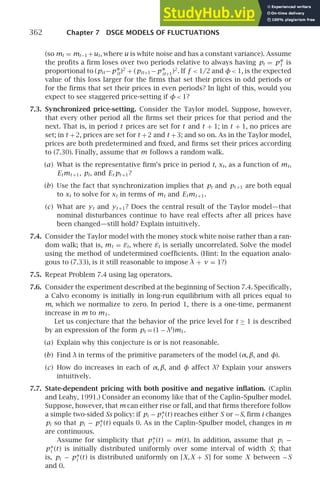 362 Chapter 7 DSGE MODELS OF FLUCTUATIONS
(so mt = mt−1 +ut, where u is white noise and has a constant variance). Assume
the proﬁts a ﬁrm loses over two periods relative to always having pt = p∗
t is
proportional to (pit − p∗
it)2
+ (pit+1− p∗
it+1)2
. If f  1/2 and φ 1, is the expected
value of this loss larger for the ﬁrms that set their prices in odd periods or
for the ﬁrms that set their prices in even periods? In light of this, would you
expect to see staggered price-setting if φ 1?
7.3. Synchronized price-setting. Consider the Taylor model. Suppose, however,
that every other period all the ﬁrms set their prices for that period and the
next. That is, in period t prices are set for t and t + 1; in t + 1, no prices are
set; in t +2, prices are set for t +2 and t +3; and so on. As in the Taylor model,
prices are both predetermined and ﬁxed, and ﬁrms set their prices according
to (7.30). Finally, assume that m follows a random walk.
(a) What is the representative ﬁrm’s price in period t, xt, as a function of mt,
Etmt +1, pt, and Et pt +1?
(b) Use the fact that synchronization implies that pt and pt +1 are both equal
to xt to solve for xt in terms of mt and Etmt +1.
(c) What are yt and yt +1? Does the central result of the Taylor model—that
nominal disturbances continue to have real effects after all prices have
been changed—still hold? Explain intuitively.
7.4. Consider the Taylor model with the money stock white noise rather than a ran-
dom walk; that is, mt = εt, where εt is serially uncorrelated. Solve the model
using the method of undetermined coefﬁcients. (Hint: In the equation analo-
gous to (7.33), is it still reasonable to impose λ + ν = 1?)
7.5. Repeat Problem 7.4 using lag operators.
7.6. Consider the experiment described at the beginning of Section 7.4. Speciﬁcally,
a Calvo economy is initially in long-run equilibrium with all prices equal to
m, which we normalize to zero. In period 1, there is a one-time, permanent
increase in m to m1.
Let us conjecture that the behavior of the price level for t ≥ 1 is described
by an expression of the form pt = (1 −λt
)m1.
(a) Explain why this conjecture is or is not reasonable.
(b) Find λ in terms of the primitive parameters of the model (α, β, and φ).
(c) How do increases in each of α, β, and φ affect λ? Explain your answers
intuitively.
7.7. State-dependent pricing with both positive and negative inﬂation. (Caplin
and Leahy, 1991.) Consider an economy like that of the Caplin–Spulber model.
Suppose, however, that m can either rise or fall, and that ﬁrms therefore follow
a simple two-sided Ss policy: if pi − p∗
i (t) reaches either S or −S, ﬁrm i changes
pi so that pi − p∗
i (t) equals 0. As in the Caplin–Spulber model, changes in m
are continuous.
Assume for simplicity that p∗
i (t) = m(t). In addition, assume that pi −
p∗
i (t) is initially distributed uniformly over some interval of width S; that
is, pi − p∗
i (t) is distributed uniformly on [X,X + S] for some X between −S
and 0.
 