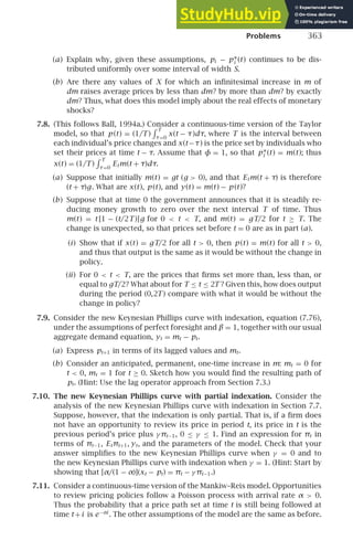 Problems 363
(a) Explain why, given these assumptions, pi − p∗
i (t) continues to be dis-
tributed uniformly over some interval of width S.
(b) Are there any values of X for which an inﬁnitesimal increase in m of
dm raises average prices by less than dm? by more than dm? by exactly
dm? Thus, what does this model imply about the real effects of monetary
shocks?
7.8. (This follows Ball, 1994a.) Consider a continuous-time version of the Taylor
model, so that p (t) = (1/T )
T
τ=0
x(t − τ)dτ, where T is the interval between
each individual’s price changes and x(t−τ) is the price set by individuals who
set their prices at time t − τ. Assume that φ = 1, so that p∗
i (t) = m(t); thus
x(t) = (1/T )
T
τ=0
Etm(t + τ)dτ.
(a) Suppose that initially m(t) = gt (g  0), and that Etm(t + τ) is therefore
(t + τ)g. What are x(t), p (t), and y(t) = m(t) − p (t)?
(b) Suppose that at time 0 the government announces that it is steadily re-
ducing money growth to zero over the next interval T of time. Thus
m(t) = t [1 − (t/2T )]g for 0  t  T, and m(t) = gT/2 for t ≥ T. The
change is unexpected, so that prices set before t = 0 are as in part (a).
(i) Show that if x(t) = gT/2 for all t  0, then p (t) = m(t) for all t  0,
and thus that output is the same as it would be without the change in
policy.
(ii) For 0  t  T, are the prices that ﬁrms set more than, less than, or
equal to gT/2? What about for T ≤ t ≤ 2T ? Given this, how does output
during the period (0,2T ) compare with what it would be without the
change in policy?
7.9. Consider the new Keynesian Phillips curve with indexation, equation (7.76),
under the assumptions of perfect foresight and β = 1, together with our usual
aggregate demand equation, yt = mt − pt.
(a) Express pt+1 in terms of its lagged values and mt.
(b) Consider an anticipated, permanent, one-time increase in m: mt = 0 for
t  0, mt = 1 for t ≥ 0. Sketch how you would ﬁnd the resulting path of
pt. (Hint: Use the lag operator approach from Section 7.3.)
7.10. The new Keynesian Phillips curve with partial indexation. Consider the
analysis of the new Keynesian Phillips curve with indexation in Section 7.7.
Suppose, however, that the indexation is only partial. That is, if a ﬁrm does
not have an opportunity to review its price in period t, its price in t is the
previous period’s price plus γ πt−1, 0 ≤ γ ≤ 1. Find an expression for πt in
terms of πt−1, Etπt+1, yt, and the parameters of the model. Check that your
answer simpliﬁes to the new Keynesian Phillips curve when γ = 0 and to
the new Keynesian Phillips curve with indexation when γ = 1. (Hint: Start by
showing that [α/(1 − α)](xt − pt) = πt − γ πt−1.)
7.11. Consider a continuous-time version of the Mankiw–Reis model. Opportunities
to review pricing policies follow a Poisson process with arrival rate α  0.
Thus the probability that a price path set at time t is still being followed at
time t+i is e−αi
. The other assumptions of the model are the same as before.
 
