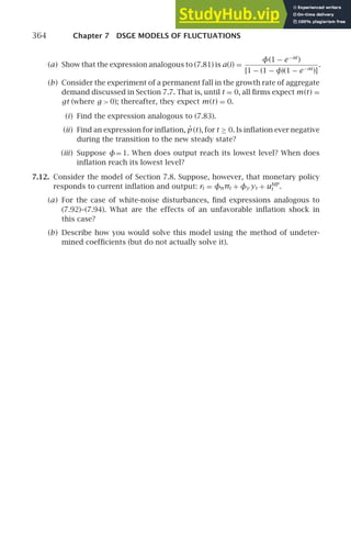 364 Chapter 7 DSGE MODELS OF FLUCTUATIONS
(a) Show that the expression analogous to (7.81) is a(i) =
φ(1 − e−αi
)
[1 − (1 − φ)(1 − e−αi
)]
.
(b) Consider the experiment of a permanent fall in the growth rate of aggregate
demand discussed in Section 7.7. That is, until t = 0, all ﬁrms expect m(t) =
gt (where g  0); thereafter, they expect m(t) = 0.
(i) Find the expression analogous to (7.83).
(ii) Find an expression for inﬂation, ṗ (t), for t ≥ 0. Is inﬂation ever negative
during the transition to the new steady state?
(iii) Suppose φ= 1. When does output reach its lowest level? When does
inﬂation reach its lowest level?
7.12. Consider the model of Section 7.8. Suppose, however, that monetary policy
responds to current inﬂation and output: rt = φππt + φy yt + uMP
t .
(a) For the case of white-noise disturbances, ﬁnd expressions analogous to
(7.92)–(7.94). What are the effects of an unfavorable inﬂation shock in
this case?
(b) Describe how you would solve this model using the method of undeter-
mined coefﬁcients (but do not actually solve it).
 