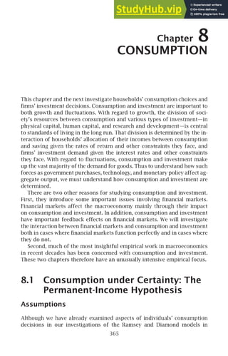 Chapter 8
CONSUMPTION
This chapter and the next investigate households’ consumption choices and
ﬁrms’ investment decisions. Consumption and investment are important to
both growth and ﬂuctuations. With regard to growth, the division of soci-
ety’s resources between consumption and various types of investment—in
physical capital, human capital, and research and development—is central
to standards of living in the long run. That division is determined by the in-
teraction of households’ allocation of their incomes between consumption
and saving given the rates of return and other constraints they face, and
ﬁrms’ investment demand given the interest rates and other constraints
they face. With regard to ﬂuctuations, consumption and investment make
up the vast majority of the demand for goods. Thus to understand how such
forces as government purchases, technology, and monetary policy affect ag-
gregate output, we must understand how consumption and investment are
determined.
There are two other reasons for studying consumption and investment.
First, they introduce some important issues involving ﬁnancial markets.
Financial markets affect the macroeconomy mainly through their impact
on consumption and investment. In addition, consumption and investment
have important feedback effects on ﬁnancial markets. We will investigate
the interaction between ﬁnancial markets and consumption and investment
both in cases where ﬁnancial markets function perfectly and in cases where
they do not.
Second, much of the most insightful empirical work in macroeconomics
in recent decades has been concerned with consumption and investment.
These two chapters therefore have an unusually intensive empirical focus.
8.1 Consumption under Certainty: The
Permanent-Income Hypothesis
Assumptions
Although we have already examined aspects of individuals’ consumption
decisions in our investigations of the Ramsey and Diamond models in
365
 