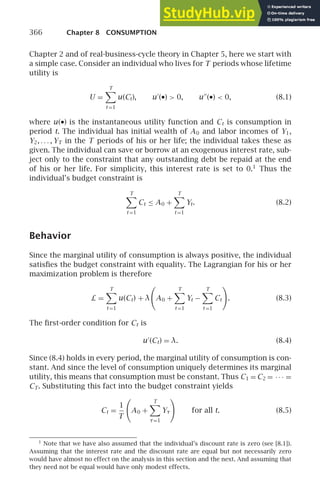 366 Chapter 8 CONSUMPTION
Chapter 2 and of real-business-cycle theory in Chapter 5, here we start with
a simple case. Consider an individual who lives for T periods whose lifetime
utility is
U =
T

t =1
u(Ct), u′
(•)  0, u′′
(•)  0, (8.1)
where u(•) is the instantaneous utility function and Ct is consumption in
period t. The individual has initial wealth of A0 and labor incomes of Y1,
Y2, . . . , YT in the T periods of his or her life; the individual takes these as
given. The individual can save or borrow at an exogenous interest rate, sub-
ject only to the constraint that any outstanding debt be repaid at the end
of his or her life. For simplicity, this interest rate is set to 0.1
Thus the
individual’s budget constraint is
T

t =1
Ct ≤ A0 +
T

t =1
Yt. (8.2)
Behavior
Since the marginal utility of consumption is always positive, the individual
satisﬁes the budget constraint with equality. The Lagrangian for his or her
maximization problem is therefore
L =
T

t =1
u(Ct) + λ

A0 +
T

t =1
Yt −
T

t =1
Ct

. (8.3)
The ﬁrst-order condition for Ct is
u′
(Ct) = λ. (8.4)
Since (8.4) holds in every period, the marginal utility of consumption is con-
stant. And since the level of consumption uniquely determines its marginal
utility, this means that consumption must be constant. Thus C1 = C2 = · · · =
CT. Substituting this fact into the budget constraint yields
Ct =
1
T

A0 +
T

τ=1
Yτ

for all t. (8.5)
1
Note that we have also assumed that the individual’s discount rate is zero (see [8.1]).
Assuming that the interest rate and the discount rate are equal but not necessarily zero
would have almost no effect on the analysis in this section and the next. And assuming that
they need not be equal would have only modest effects.
 