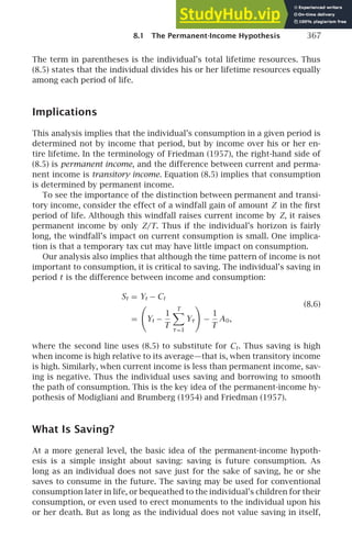 8.1 The Permanent-Income Hypothesis 367
The term in parentheses is the individual’s total lifetime resources. Thus
(8.5) states that the individual divides his or her lifetime resources equally
among each period of life.
Implications
This analysis implies that the individual’s consumption in a given period is
determined not by income that period, but by income over his or her en-
tire lifetime. In the terminology of Friedman (1957), the right-hand side of
(8.5) is permanent income, and the difference between current and perma-
nent income is transitory income. Equation (8.5) implies that consumption
is determined by permanent income.
To see the importance of the distinction between permanent and transi-
tory income, consider the effect of a windfall gain of amount Z in the ﬁrst
period of life. Although this windfall raises current income by Z, it raises
permanent income by only Z/T. Thus if the individual’s horizon is fairly
long, the windfall’s impact on current consumption is small. One implica-
tion is that a temporary tax cut may have little impact on consumption.
Our analysis also implies that although the time pattern of income is not
important to consumption, it is critical to saving. The individual’s saving in
period t is the difference between income and consumption:
St = Yt − Ct
(8.6)
=

Yt −
1
T
T

τ=1
Yτ

−
1
T
A0,
where the second line uses (8.5) to substitute for Ct. Thus saving is high
when income is high relative to its average—that is, when transitory income
is high. Similarly, when current income is less than permanent income, sav-
ing is negative. Thus the individual uses saving and borrowing to smooth
the path of consumption. This is the key idea of the permanent-income hy-
pothesis of Modigliani and Brumberg (1954) and Friedman (1957).
What Is Saving?
At a more general level, the basic idea of the permanent-income hypoth-
esis is a simple insight about saving: saving is future consumption. As
long as an individual does not save just for the sake of saving, he or she
saves to consume in the future. The saving may be used for conventional
consumption later in life, or bequeathed to the individual’s children for their
consumption, or even used to erect monuments to the individual upon his
or her death. But as long as the individual does not value saving in itself,
 