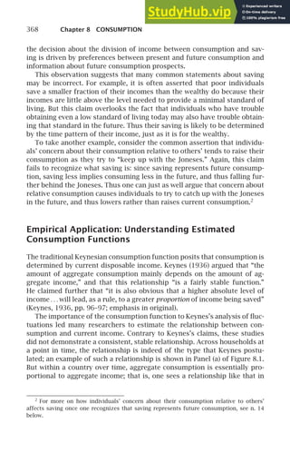 368 Chapter 8 CONSUMPTION
the decision about the division of income between consumption and sav-
ing is driven by preferences between present and future consumption and
information about future consumption prospects.
This observation suggests that many common statements about saving
may be incorrect. For example, it is often asserted that poor individuals
save a smaller fraction of their incomes than the wealthy do because their
incomes are little above the level needed to provide a minimal standard of
living. But this claim overlooks the fact that individuals who have trouble
obtaining even a low standard of living today may also have trouble obtain-
ing that standard in the future. Thus their saving is likely to be determined
by the time pattern of their income, just as it is for the wealthy.
To take another example, consider the common assertion that individu-
als’ concern about their consumption relative to others’ tends to raise their
consumption as they try to “keep up with the Joneses.” Again, this claim
fails to recognize what saving is: since saving represents future consump-
tion, saving less implies consuming less in the future, and thus falling fur-
ther behind the Joneses. Thus one can just as well argue that concern about
relative consumption causes individuals to try to catch up with the Joneses
in the future, and thus lowers rather than raises current consumption.2
Empirical Application: Understanding Estimated
Consumption Functions
The traditional Keynesian consumption function posits that consumption is
determined by current disposable income. Keynes (1936) argued that “the
amount of aggregate consumption mainly depends on the amount of ag-
gregate income,” and that this relationship “is a fairly stable function.”
He claimed further that “it is also obvious that a higher absolute level of
income . . . will lead, as a rule, to a greater proportion of income being saved”
(Keynes, 1936, pp. 96–97; emphasis in original).
The importance of the consumption function to Keynes’s analysis of ﬂuc-
tuations led many researchers to estimate the relationship between con-
sumption and current income. Contrary to Keynes’s claims, these studies
did not demonstrate a consistent, stable relationship. Across households at
a point in time, the relationship is indeed of the type that Keynes postu-
lated; an example of such a relationship is shown in Panel (a) of Figure 8.1.
But within a country over time, aggregate consumption is essentially pro-
portional to aggregate income; that is, one sees a relationship like that in
2
For more on how individuals’ concern about their consumption relative to others’
affects saving once one recognizes that saving represents future consumption, see n. 14
below.
 