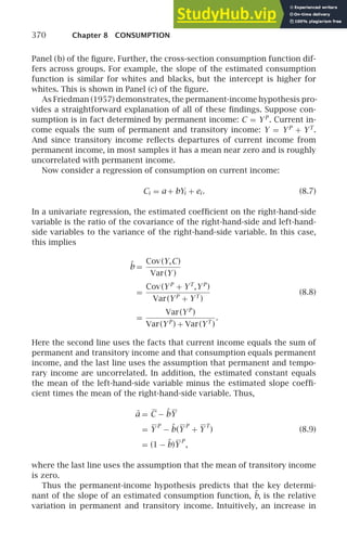 370 Chapter 8 CONSUMPTION
Panel (b) of the ﬁgure. Further, the cross-section consumption function dif-
fers across groups. For example, the slope of the estimated consumption
function is similar for whites and blacks, but the intercept is higher for
whites. This is shown in Panel (c) of the ﬁgure.
As Friedman (1957) demonstrates, the permanent-income hypothesis pro-
vides a straightforward explanation of all of these ﬁndings. Suppose con-
sumption is in fact determined by permanent income: C = YP
. Current in-
come equals the sum of permanent and transitory income: Y = YP
+ YT
.
And since transitory income reﬂects departures of current income from
permanent income, in most samples it has a mean near zero and is roughly
uncorrelated with permanent income.
Now consider a regression of consumption on current income:
Ci = a + bYi + ei . (8.7)
In a univariate regression, the estimated coefﬁcient on the right-hand-side
variable is the ratio of the covariance of the right-hand-side and left-hand-
side variables to the variance of the right-hand-side variable. In this case,
this implies
b̂ =
Cov(Y,C)
Var(Y )
=
Cov(YP
+ YT
,YP
)
Var(YP
+ YT
)
(8.8)
=
Var(YP
)
Var(YP
) + Var(YT
)
.
Here the second line uses the facts that current income equals the sum of
permanent and transitory income and that consumption equals permanent
income, and the last line uses the assumption that permanent and tempo-
rary income are uncorrelated. In addition, the estimated constant equals
the mean of the left-hand-side variable minus the estimated slope coefﬁ-
cient times the mean of the right-hand-side variable. Thus,
â = C − b̂Y
= Y
P
− b̂(Y
P
+ Y
T
) (8.9)
= (1 − b̂)Y
P
,
where the last line uses the assumption that the mean of transitory income
is zero.
Thus the permanent-income hypothesis predicts that the key determi-
nant of the slope of an estimated consumption function, b̂, is the relative
variation in permanent and transitory income. Intuitively, an increase in
 