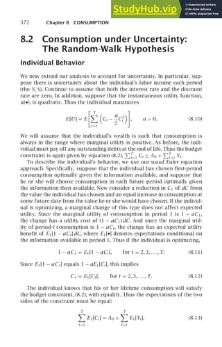 372 Chapter 8 CONSUMPTION
8.2 Consumption under Uncertainty:
The Random-Walk Hypothesis
Individual Behavior
We now extend our analysis to account for uncertainty. In particular, sup-
pose there is uncertainty about the individual’s labor income each period
(the Yt
′
S). Continue to assume that both the interest rate and the discount
rate are zero. In addition, suppose that the instantaneous utility function,
u(•), is quadratic. Thus the individual maximizes
E [U ] = E
 T

t=1

Ct −
a
2
C2
t


, a  0. (8.10)
We will assume that the individual’s wealth is such that consumption is
always in the range where marginal utility is positive. As before, the indi-
vidual must pay off any outstanding debts at the end of life. Thus the budget
constraint is again given by equation (8.2),
T
t =1 Ct ≤ A0 +
T
t =1 Yt.
To describe the individual’s behavior, we use our usual Euler equation
approach. Speciﬁcally, suppose that the individual has chosen ﬁrst-period
consumption optimally given the information available, and suppose that
he or she will choose consumption in each future period optimally given
the information then available. Now consider a reduction in C1 of dC from
the value the individual has chosen and an equal increase in consumption at
some future date from the value he or she would have chosen. If the individ-
ual is optimizing, a marginal change of this type does not affect expected
utility. Since the marginal utility of consumption in period 1 is 1 − aC1,
the change has a utility cost of (1 − aC1) dC. And since the marginal util-
ity of period-t consumption is 1 − aCt, the change has an expected utility
beneﬁt of E1[1 − aCt] dC, where E1[•] denotes expectations conditional on
the information available in period 1. Thus if the individual is optimizing,
1 − aC1 = E1[1 − aCt], for t = 2, 3, . . . , T. (8.11)
Since E1[1 − aCt] equals 1 − aE1[Ct], this implies
C1 = E1[Ct], for t = 2, 3, . . . , T. (8.12)
The individual knows that his or her lifetime consumption will satisfy
the budget constraint, (8.2), with equality. Thus the expectations of the two
sides of the constraint must be equal:
T

t=1
E1[Ct] = A0 +
T

t=1
E1[Yt]. (8.13)
 