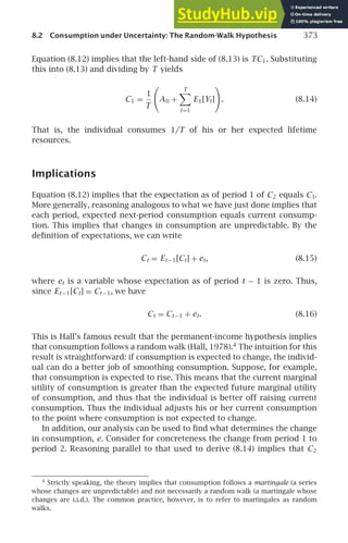 8.2 Consumption under Uncertainty: The Random-Walk Hypothesis 373
Equation (8.12) implies that the left-hand side of (8.13) is TC1. Substituting
this into (8.13) and dividing by T yields
C1 =
1
T

A0 +
T

t=1
E1[Yt]

. (8.14)
That is, the individual consumes 1/T of his or her expected lifetime
resources.
Implications
Equation (8.12) implies that the expectation as of period 1 of C2 equals C1.
More generally, reasoning analogous to what we have just done implies that
each period, expected next-period consumption equals current consump-
tion. This implies that changes in consumption are unpredictable. By the
deﬁnition of expectations, we can write
Ct = Et −1[Ct] + et, (8.15)
where et is a variable whose expectation as of period t − 1 is zero. Thus,
since Et −1[Ct] = Ct −1, we have
Ct = Ct −1 + et. (8.16)
This is Hall’s famous result that the permanent-income hypothesis implies
that consumption follows a random walk (Hall, 1978).4
The intuition for this
result is straightforward: if consumption is expected to change, the individ-
ual can do a better job of smoothing consumption. Suppose, for example,
that consumption is expected to rise. This means that the current marginal
utility of consumption is greater than the expected future marginal utility
of consumption, and thus that the individual is better off raising current
consumption. Thus the individual adjusts his or her current consumption
to the point where consumption is not expected to change.
In addition, our analysis can be used to ﬁnd what determines the change
in consumption, e. Consider for concreteness the change from period 1 to
period 2. Reasoning parallel to that used to derive (8.14) implies that C2
4
Strictly speaking, the theory implies that consumption follows a martingale (a series
whose changes are unpredictable) and not necessarily a random walk (a martingale whose
changes are i.i.d.). The common practice, however, is to refer to martingales as random
walks.
 