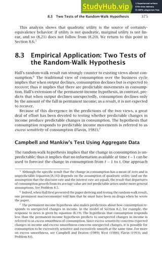 8.3 Two Tests of the Random-Walk Hypothesis 375
This analysis shows that quadratic utility is the source of certainty-
equivalence behavior: if utility is not quadratic, marginal utility is not lin-
ear, and so (8.21) does not follow from (8.20). We return to this point in
Section 8.6.5
8.3 Empirical Application: Two Tests of
the Random-Walk Hypothesis
Hall’s random-walk result ran strongly counter to existing views about con-
sumption.6
The traditional view of consumption over the business cycle
implies that when output declines, consumption declines but is expected to
recover; thus it implies that there are predictable movements in consump-
tion. Hall’s extension of the permanent-income hypothesis, in contrast, pre-
dicts that when output declines unexpectedly, consumption declines only
by the amount of the fall in permanent income; as a result, it is not expected
to recover.
Because of this divergence in the predictions of the two views, a great
deal of effort has been devoted to testing whether predictable changes in
income produce predictable changes in consumption. The hypothesis that
consumption responds to predictable income movements is referred to as
excess sensitivity of consumption (Flavin, 1981).7
Campbell and Mankiw’s Test Using Aggregate Data
The random-walk hypothesis implies that the change in consumption is un-
predictable; thus it implies that no information available at time t −1 can be
used to forecast the change in consumption from t − 1 to t. One approach
5
Although the speciﬁc result that the change in consumption has a mean of zero and is
unpredictable (equation [8.16]) depends on the assumption of quadratic utility (and on the
assumption that the discount rate and the interest rate are equal), the result that departures
of consumption growth from its average value are not predictable arises under more general
assumptions. See Problem 8.5.
6
Indeed, when Hall ﬁrst presented the paper deriving and testing the random-walk result,
one prominent macroeconomist told him that he must have been on drugs when he wrote
the paper.
7
The permanent-income hypothesis also makes predictions about how consumption re-
sponds to unexpected changes in income. In the model of Section 8.2, for example, the
response to news is given by equation (8.19). The hypothesis that consumption responds
less than the permanent-income hypothesis predicts to unexpected changes in income is
referred to as excess smoothness of consumption. Since excess sensitivity concerns expected
changes in income and excess smoothness concerns unexpected changes, it is possible for
consumption to be excessively sensitive and excessively smooth at the same time. For more
on excess smoothness, see Campbell and Deaton (1989); West (1988); Flavin (1993); and
Problem 8.6.
 