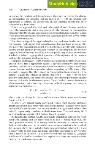 376 Chapter 8 CONSUMPTION
to testing the random-walk hypothesis is therefore to regress the change
in consumption on variables that are known at t − 1. If the random-walk
hypothesis is correct, the coefﬁcients on the variables should not differ
systematically from zero.
This is the approach that Hall took in his original work. He was unable to
reject the hypothesis that lagged values of either income or consumption
cannot predict the change in consumption. He did ﬁnd, however, that lagged
stock-price movements have statistically signiﬁcant predictive power for the
change in consumption.
The disadvantage of this approach is that the results are hard to interpret.
For example, Hall’s result that lagged income does not have strong predic-
tive power for consumption could arise not because predictable changes in
income do not produce predictable changes in consumption, but because
lagged values of income are of little use in predicting income movements.
Similarly, it is hard to gauge the importance of the rejection of the random-
walk prediction using stock-price data.
Campbell and Mankiw (1989) therefore use an instrumental-variables ap-
proach to test Hall’s hypothesis against a speciﬁc alternative. The alterna-
tive they consider is that some fraction of consumers simply spend their
current income, and the remainder behave according to Hall’s theory. This
alternative implies that the change in consumption from period t − 1 to
period t equals the change in income between t − 1 and t for the ﬁrst
group of consumers, and equals the change in estimated permanent income
between t −1 and t for the second group. Thus if we let λdenote the fraction
of consumption that is done by consumers in the ﬁrst group, the change in
aggregate consumption is
Ct − Ct −1 = λ(Yt − Yt −1) + (1 − λ)et
≡ λZt + vt ,
(8.22)
where et is the change in consumers’ estimate of their permanent income
from t − 1 to t.
Zt and vt are almost surely correlated. Times when income increases
greatly are usually also times when households receive favorable news about
their total lifetime incomes. But this means that the right-hand-side variable
in (8.22) is positively correlated with the error term. Thus estimating (8.22)
by OLS leads to estimates of λ that are biased upward.
As described in Section 4.4, the solution to correlation between the right-
hand-side variable and the error term is to use IV rather than OLS. The
usual problem in using IV is ﬁnding valid instruments: it is often hard to
ﬁnd variables that one can be conﬁdent are uncorrelated with the residual.
But in cases where the residual reﬂects new information between t − 1 and
t, theory tells us that there are many candidate instruments: any variable
that is known as of time t − 1 is uncorrelated with the residual. Campbell
and Mankiw’s speciﬁcation therefore implies that there are many variables
that can be used as instruments.
 