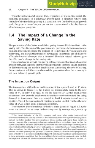 18 Chapter 1 THE SOLOW GROWTH MODEL
Thus the Solow model implies that, regardless of its starting point, the
economy converges to a balanced growth path—a situation where each
variable of the model is growing at a constant rate. On the balanced growth
path, the growth rate of output per worker is determined solely by the rate
of technological progress.11
1.4 The Impact of a Change in the
Saving Rate
The parameter of the Solow model that policy is most likely to affect is the
saving rate. The division of the government’s purchases between consump-
tion and investment goods, the division of its revenues between taxes and
borrowing, and its tax treatments of saving and investment are all likely to
affect the fraction of output that is invested. Thus it is natural to investigate
the effects of a change in the saving rate.
For concreteness, we will consider a Solow economy that is on a balanced
growth path, and suppose that there is a permanent increase in s. In addition
to demonstrating the model’s implications concerning the role of saving,
this experiment will illustrate the model’s properties when the economy is
not on a balanced growth path.
The Impact on Output
The increase in s shifts the actual investment line upward, and so k∗ rises.
This is shown in Figure 1.4. But k does not immediately jump to the new
value of k∗. Initially, k is equal to the old value of k∗. At this level, actual
investment now exceeds break-even investment—more resources are being
devoted to investment than are needed to hold k constant—and so ˙
k is
positive. Thus k begins to rise. It continues to rise until it reaches the new
value of k∗, at which point it remains constant.
These results are summarized in the ﬁrst three panels of Figure 1.5. t0 de-
notes the time of the increase in the saving rate. By assumption, s jumps up
11
The broad behavior of the U.S. economy and many other major industrialized
economies over the last century or more is described reasonably well by the balanced growth
path of the Solow model. The growth rates of labor, capital, and output have each been
roughly constant. The growth rates of output and capital have been about equal (so that the
capital-output ratio has been approximately constant) and have been larger than the growth
rate of labor (so that output per worker and capital per worker have been rising). This is often
taken as evidence that it is reasonable to think of these economies as Solow-model economies
on their balanced growth paths. Jones (2002a) shows, however, that the underlying determi-
nants of the level of income on the balanced growth path have in fact been far from constant
in these economies, and thus that the resemblance between these economies and the bal-
anced growth path of the Solow model is misleading. We return to this issue in Section 3.3.
 
