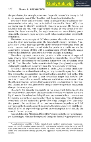 378 Chapter 8 CONSUMPTION
the population, for example, can cause the predictions of the theory to fail
in the aggregate even if they hold for each household individually.
Because of these considerations, many investigators have examined con-
sumption behavior using data on individual households. Shea (1995) takes
particular care to identify predictable changes in income. He focuses on
households in the PSID with wage-earners covered by long-term union con-
tracts. For these households, the wage increases and cost-of-living provi-
sions in the contracts cause income growth to have an important predictable
component.
Shea constructs a sample of 647 observations where the union contract
provides clear information about the household’s future earnings. A re-
gression of actual real wage growth on the estimate constructed from the
union contract and some control variables produces a coefﬁcient on the
constructed measure of 0.86, with a standard error of 0.20. Thus the union
contract has important predictive power for changes in earnings.
Shea then regresses consumption growth on this measure of expected
wage growth; the permanent-income hypothesis predicts that the coefﬁcient
should be 0.9
The estimated coefﬁcient is in fact 0.89, with a standard error
of 0.46. Thus Shea also ﬁnds a quantitatively large (though only marginally
statistically signiﬁcant) departure from the random-walk prediction.
Recall that in our analysis in Sections 8.1 and 8.2, we assumed that house-
holds can borrow without limit as long as they eventually repay their debts.
One reason that consumption might not follow a random walk is that this
assumption might fail—that is, that households might face liquidity con-
straints. If households are unable to borrow and their current income is less
than their permanent income, their consumption is determined by their cur-
rent income. In this case, predictable changes in income produce predictable
changes in consumption.
Shea tests for liquidity constraints in two ways. First, following Zeldes
(1989) and others, he divides the households according to whether they have
liquid assets. Households with liquid assets can smooth their consumption
by running down these assets rather than by borrowing. Thus if liquidity
constraints are the reason that predictable wage changes affect consump-
tion growth, the prediction of the permanent-income hypothesis will fail
only among the households with no assets. Shea ﬁnds, however, that the es-
timated effect of expected wage growth on consumption is essentially the
same in the two groups.
Second, following Altonji and Siow (1987), Shea splits the low-wealth sam-
ple according to whether the expected change in the real wage is positive or
9
An alternative would be to follow Campbell and Mankiw’s approach and regress con-
sumption growth on actual income growth by instrumental variables, using the constructed
wage growth measure as an instrument. Given the almost one-for-one relationship between
actual and constructed earnings growth, this approach would probably produce similar
results.
 