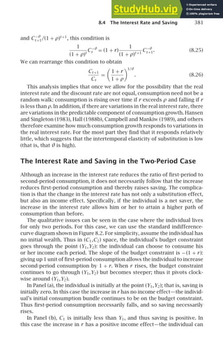 8.4 The Interest Rate and Saving 381
and C −θ
t +1/(1 + ρ)t +1
, this condition is
1
(1 + ρ)t
C −θ
t = (1 + r)
1
(1 + ρ)t +1
C −θ
t +1. (8.25)
We can rearrange this condition to obtain
Ct +1
Ct
=
1 + r
1 + ρ
1/θ
. (8.26)
This analysis implies that once we allow for the possibility that the real
interest rate and the discount rate are not equal, consumption need not be a
random walk: consumption is rising over time if r exceeds ρ and falling if r
is less than ρ. In addition, if there are variations in the real interest rate, there
are variations in the predictable component of consumption growth. Hansen
and Singleton (1983), Hall (1988b), Campbell and Mankiw (1989), and others
therefore examine how much consumption growth responds to variations in
the real interest rate. For the most part they ﬁnd that it responds relatively
little, which suggests that the intertemporal elasticity of substitution is low
(that is, that θ is high).
The Interest Rate and Saving in the Two-Period Case
Although an increase in the interest rate reduces the ratio of ﬁrst-period to
second-period consumption, it does not necessarily follow that the increase
reduces ﬁrst-period consumption and thereby raises saving. The complica-
tion is that the change in the interest rate has not only a substitution effect,
but also an income effect. Speciﬁcally, if the individual is a net saver, the
increase in the interest rate allows him or her to attain a higher path of
consumption than before.
The qualitative issues can be seen in the case where the individual lives
for only two periods. For this case, we can use the standard indifference-
curve diagram shown in Figure 8.2. For simplicity, assume the individual has
no initial wealth. Thus in (C1,C2) space, the individual’s budget constraint
goes through the point (Y1,Y2): the individual can choose to consume his
or her income each period. The slope of the budget constraint is −(1 + r):
giving up 1 unit of ﬁrst-period consumption allows the individual to increase
second-period consumption by 1 + r. When r rises, the budget constraint
continues to go through (Y1,Y2) but becomes steeper; thus it pivots clock-
wise around (Y1,Y2).
In Panel (a), the individual is initially at the point (Y1,Y2); that is, saving is
initially zero. In this case the increase in r has no income effect—the individ-
ual’s initial consumption bundle continues to be on the budget constraint.
Thus ﬁrst-period consumption necessarily falls, and so saving necessarily
rises.
In Panel (b), C1 is initially less than Y1, and thus saving is positive. In
this case the increase in r has a positive income effect—the individual can
 
