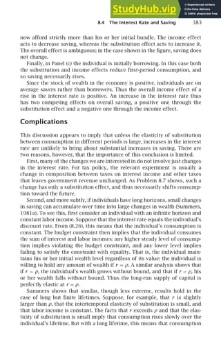 8.4 The Interest Rate and Saving 383
now afford strictly more than his or her initial bundle. The income effect
acts to decrease saving, whereas the substitution effect acts to increase it.
The overall effect is ambiguous; in the case shown in the ﬁgure, saving does
not change.
Finally, in Panel (c) the individual is initially borrowing. In this case both
the substitution and income effects reduce ﬁrst-period consumption, and
so saving necessarily rises.
Since the stock of wealth in the economy is positive, individuals are on
average savers rather than borrowers. Thus the overall income effect of a
rise in the interest rate is positive. An increase in the interest rate thus
has two competing effects on overall saving, a positive one through the
substitution effect and a negative one through the income effect.
Complications
This discussion appears to imply that unless the elasticity of substitution
between consumption in different periods is large, increases in the interest
rate are unlikely to bring about substantial increases in saving. There are
two reasons, however, that the importance of this conclusion is limited.
First, many of the changes we are interested in do not involve just changes
in the interest rate. For tax policy, the relevant experiment is usually a
change in composition between taxes on interest income and other taxes
that leaves government revenue unchanged. As Problem 8.7 shows, such a
change has only a substitution effect, and thus necessarily shifts consump-
tion toward the future.
Second, and more subtly, if individuals have long horizons, small changes
in saving can accumulate over time into large changes in wealth (Summers,
1981a). To see this, ﬁrst consider an individual with an inﬁnite horizon and
constant labor income. Suppose that the interest rate equals the individual’s
discount rate. From (8.26), this means that the individual’s consumption is
constant. The budget constraint then implies that the individual consumes
the sum of interest and labor incomes: any higher steady level of consump-
tion implies violating the budget constraint, and any lower level implies
failing to satisfy the constraint with equality. That is, the individual main-
tains his or her initial wealth level regardless of its value: the individual is
willing to hold any amount of wealth if r = ρ. A similar analysis shows that
if r  ρ, the individual’s wealth grows without bound, and that if r  ρ, his
or her wealth falls without bound. Thus the long-run supply of capital is
perfectly elastic at r = ρ.
Summers shows that similar, though less extreme, results hold in the
case of long but ﬁnite lifetimes. Suppose, for example, that r is slightly
larger than ρ, that the intertemporal elasticity of substitution is small, and
that labor income is constant. The facts that r exceeds ρ and that the elas-
ticity of substitution is small imply that consumption rises slowly over the
individual’s lifetime. But with a long lifetime, this means that consumption
 