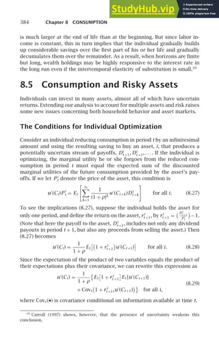 384 Chapter 8 CONSUMPTION
is much larger at the end of life than at the beginning. But since labor in-
come is constant, this in turn implies that the individual gradually builds
up considerable savings over the ﬁrst part of his or her life and gradually
decumulates them over the remainder. As a result, when horizons are ﬁnite
but long, wealth holdings may be highly responsive to the interest rate in
the long run even if the intertemporal elasticity of substitution is small.10
8.5 Consumption and Risky Assets
Individuals can invest in many assets, almost all of which have uncertain
returns. Extending our analysis to account for multiple assets and risk raises
some new issues concerning both household behavior and asset markets.
The Conditions for Individual Optimization
Consider an individual reducing consumption in period t by an inﬁnitesimal
amount and using the resulting saving to buy an asset, i, that produces a
potentially uncertain stream of payoffs, Di
t +1, Di
t +2, . . . . If the individual is
optimizing, the marginal utility he or she forgoes from the reduced con-
sumption in period t must equal the expected sum of the discounted
marginal utilities of the future consumption provided by the asset’s pay-
offs. If we let P i
t denote the price of the asset, this condition is
u′
(Ct)P i
t = Et
 ∞

k=1
1
(1 + ρ)k
u′
(Ct +k)Di
t +k

for all i. (8.27)
To see the implications (8.27), suppose the individual holds the asset for
only one period, and deﬁne the return on the asset, ri
t +1, by ri
t +1 =
Di
t +1
P i
t
−1.
(Note that here the payoff to the asset, Di
t +1, includes not only any dividend
payouts in period t + 1, but also any proceeds from selling the asset.) Then
(8.27) becomes
u′
(Ct) =
1
1 + ρ
Et

1 + ri
t +1 u′
(Ct +1)

for all i. (8.28)
Since the expectation of the product of two variables equals the product of
their expectations plus their covariance, we can rewrite this expression as
u′
(Ct) =
1
1 + ρ

Et

1 + ri
t +1

Et [u′
(Ct +1)]
(8.29)
+ Covt 1 + ri
t +1,u′
(Ct +1)

for all i,
where Covt (•) is covariance conditional on information available at time t.
10
Carroll (1997) shows, however, that the presence of uncertainty weakens this
conclusion.
 