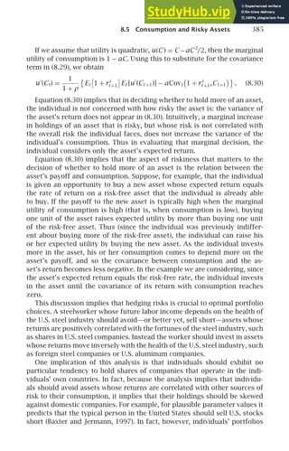 8.5 Consumption and Risky Assets 385
If we assume that utility is quadratic, u(C) = C−aC2
/2, then the marginal
utility of consumption is 1 − aC. Using this to substitute for the covariance
term in (8.29), we obtain
u′
(Ct) =
1
1 + ρ

Et

1 + ri
t +1

Et [u′
(Ct +1)] − aCovt 1 + ri
t +1,Ct +1

. (8.30)
Equation (8.30) implies that in deciding whether to hold more of an asset,
the individual is not concerned with how risky the asset is: the variance of
the asset’s return does not appear in (8.30). Intuitively, a marginal increase
in holdings of an asset that is risky, but whose risk is not correlated with
the overall risk the individual faces, does not increase the variance of the
individual’s consumption. Thus in evaluating that marginal decision, the
individual considers only the asset’s expected return.
Equation (8.30) implies that the aspect of riskiness that matters to the
decision of whether to hold more of an asset is the relation between the
asset’s payoff and consumption. Suppose, for example, that the individual
is given an opportunity to buy a new asset whose expected return equals
the rate of return on a risk-free asset that the individual is already able
to buy. If the payoff to the new asset is typically high when the marginal
utility of consumption is high (that is, when consumption is low), buying
one unit of the asset raises expected utility by more than buying one unit
of the risk-free asset. Thus (since the individual was previously indiffer-
ent about buying more of the risk-free asset), the individual can raise his
or her expected utility by buying the new asset. As the individual invests
more in the asset, his or her consumption comes to depend more on the
asset’s payoff, and so the covariance between consumption and the as-
set’s return becomes less negative. In the example we are considering, since
the asset’s expected return equals the risk-free rate, the individual invests
in the asset until the covariance of its return with consumption reaches
zero.
This discussion implies that hedging risks is crucial to optimal portfolio
choices. A steelworker whose future labor income depends on the health of
the U.S. steel industry should avoid—or better yet, sell short—assets whose
returns are positively correlated with the fortunes of the steel industry, such
as shares in U.S. steel companies. Instead the worker should invest in assets
whose returns move inversely with the health of the U.S. steel industry, such
as foreign steel companies or U.S. aluminum companies.
One implication of this analysis is that individuals should exhibit no
particular tendency to hold shares of companies that operate in the indi-
viduals’ own countries. In fact, because the analysis implies that individu-
als should avoid assets whose returns are correlated with other sources of
risk to their consumption, it implies that their holdings should be skewed
against domestic companies. For example, for plausible parameter values it
predicts that the typical person in the United States should sell U.S. stocks
short (Baxter and Jermann, 1997). In fact, however, individuals’ portfolios
 