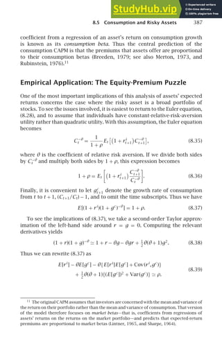 8.5 Consumption and Risky Assets 387
coefﬁcient from a regression of an asset’s return on consumption growth
is known as its consumption beta. Thus the central prediction of the
consumption CAPM is that the premiums that assets offer are proportional
to their consumption betas (Breeden, 1979; see also Merton, 1973, and
Rubinstein, 1976).11
Empirical Application: The Equity-Premium Puzzle
One of the most important implications of this analysis of assets’ expected
returns concerns the case where the risky asset is a broad portfolio of
stocks. To see the issues involved, it is easiest to return to the Euler equation,
(8.28), and to assume that individuals have constant-relative-risk-aversion
utility rather than quadratic utility. With this assumption, the Euler equation
becomes
C −θ
t =
1
1 + ρ
Et

1 + ri
t +1 C −θ
t +1

, (8.35)
where θ is the coefﬁcient of relative risk aversion. If we divide both sides
by C−θ
t and multiply both sides by 1 + ρ, this expression becomes
1 + ρ = Et

1 + ri
t +1
C −θ
t +1
C −θ
t

. (8.36)
Finally, it is convenient to let gc
t +1 denote the growth rate of consumption
from t to t + 1, (Ct +1/Ct) − 1, and to omit the time subscripts. Thus we have
E [(1 + ri
)(1 + gc
)−θ
] = 1 + ρ. (8.37)
To see the implications of (8.37), we take a second-order Taylor approx-
imation of the left-hand side around r = g = 0. Computing the relevant
derivatives yields
(1 + r)(1 + g)−θ
≃ 1 + r − θg − θgr + 1
2
θ(θ+ 1)g2
. (8.38)
Thus we can rewrite (8.37) as
E [ri
] − θE [gc
] − θ{E [ri
]E [gc
] + Cov(ri
,gc
)}
(8.39)
+ 1
2
θ(θ + 1){(E [gc
])2
+ Var(gc
)} ≃ ρ.
11
The original CAPM assumes that investors are concerned with the mean and variance of
the return on their portfolio rather than the mean and variance of consumption. That version
of the model therefore focuses on market betas—that is, coefﬁcients from regressions of
assets’ returns on the returns on the market portfolio—and predicts that expected-return
premiums are proportional to market betas (Lintner, 1965, and Sharpe, 1964).
 