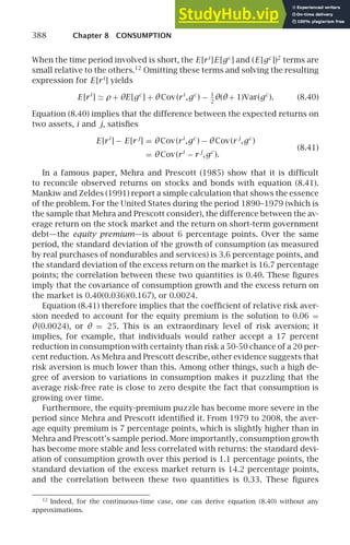 388 Chapter 8 CONSUMPTION
When the time period involved is short, the E [ri
]E [gc
] and (E [gc
])2
terms are
small relative to the others.12
Omitting these terms and solving the resulting
expression for E [ri
] yields
E [ri
] ≃ ρ + θE [gc
] + θCov(ri
,gc
) − 1
2
θ(θ+ 1)Var(gc
). (8.40)
Equation (8.40) implies that the difference between the expected returns on
two assets, i and j, satisﬁes
E [ri
] − E [r j
] = θCov(ri
,gc
) − θCov(r j
,gc
)
(8.41)
= θCov(ri
− r j
,gc
).
In a famous paper, Mehra and Prescott (1985) show that it is difﬁcult
to reconcile observed returns on stocks and bonds with equation (8.41).
Mankiw and Zeldes (1991) report a simple calculation that shows the essence
of the problem. For the United States during the period 1890–1979 (which is
the sample that Mehra and Prescott consider), the difference between the av-
erage return on the stock market and the return on short-term government
debt—the equity premium—is about 6 percentage points. Over the same
period, the standard deviation of the growth of consumption (as measured
by real purchases of nondurables and services) is 3.6 percentage points, and
the standard deviation of the excess return on the market is 16.7 percentage
points; the correlation between these two quantities is 0.40. These ﬁgures
imply that the covariance of consumption growth and the excess return on
the market is 0.40(0.036)(0.167), or 0.0024.
Equation (8.41) therefore implies that the coefﬁcient of relative risk aver-
sion needed to account for the equity premium is the solution to 0.06 =
θ(0.0024), or θ = 25. This is an extraordinary level of risk aversion; it
implies, for example, that individuals would rather accept a 17 percent
reduction in consumption with certainty than risk a 50-50 chance of a 20 per-
cent reduction. As Mehra and Prescott describe, other evidence suggests that
risk aversion is much lower than this. Among other things, such a high de-
gree of aversion to variations in consumption makes it puzzling that the
average risk-free rate is close to zero despite the fact that consumption is
growing over time.
Furthermore, the equity-premium puzzle has become more severe in the
period since Mehra and Prescott identiﬁed it. From 1979 to 2008, the aver-
age equity premium is 7 percentage points, which is slightly higher than in
Mehra and Prescott’s sample period. More importantly, consumption growth
has become more stable and less correlated with returns: the standard devi-
ation of consumption growth over this period is 1.1 percentage points, the
standard deviation of the excess market return is 14.2 percentage points,
and the correlation between these two quantities is 0.33. These ﬁgures
12
Indeed, for the continuous-time case, one can derive equation (8.40) without any
approximations.
 
