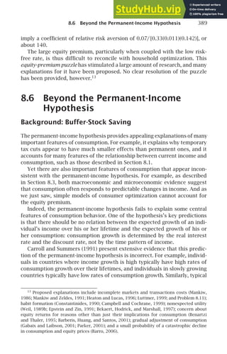 8.6 Beyond the Permanent-Income Hypothesis 389
imply a coefﬁcient of relative risk aversion of 0.07/[0.33(0.011)(0.142)], or
about 140.
The large equity premium, particularly when coupled with the low risk-
free rate, is thus difﬁcult to reconcile with household optimization. This
equity-premium puzzle has stimulated a large amount of research, and many
explanations for it have been proposed. No clear resolution of the puzzle
has been provided, however.13
8.6 Beyond the Permanent-Income
Hypothesis
Background: Buffer-Stock Saving
The permanent-income hypothesis provides appealing explanations of many
important features of consumption. For example, it explains why temporary
tax cuts appear to have much smaller effects than permanent ones, and it
accounts for many features of the relationship between current income and
consumption, such as those described in Section 8.1.
Yet there are also important features of consumption that appear incon-
sistent with the permanent-income hypothesis. For example, as described
in Section 8.3, both macroeconomic and microeconomic evidence suggest
that consumption often responds to predictable changes in income. And as
we just saw, simple models of consumer optimization cannot account for
the equity premium.
Indeed, the permanent-income hypothesis fails to explain some central
features of consumption behavior. One of the hypothesis’s key predictions
is that there should be no relation between the expected growth of an indi-
vidual’s income over his or her lifetime and the expected growth of his or
her consumption: consumption growth is determined by the real interest
rate and the discount rate, not by the time pattern of income.
Carroll and Summers (1991) present extensive evidence that this predic-
tion of the permanent-income hypothesis is incorrect. For example, individ-
uals in countries where income growth is high typically have high rates of
consumption growth over their lifetimes, and individuals in slowly growing
countries typically have low rates of consumption growth. Similarly, typical
13
Proposed explanations include incomplete markets and transactions costs (Mankiw,
1986; Mankiw and Zeldes, 1991; Heaton and Lucas, 1996; Luttmer, 1999; and Problem 8.11);
habit formation (Constantinides, 1990; Campbell and Cochrane, 1999); nonexpected utility
(Weil, 1989b; Epstein and Zin, 1991; Bekaert, Hodrick, and Marshall, 1997); concern about
equity returns for reasons other than just their implications for consumption (Benartzi
and Thaler, 1995; Barberis, Huang, and Santos, 2001); gradual adjustment of consumption
(Gabaix and Laibson, 2001; Parker, 2001); and a small probability of a catastrophic decline
in consumption and equity prices (Barro, 2006).
 