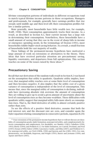 390 Chapter 8 CONSUMPTION
lifetime consumption patterns of individuals in different occupations tend
to match typical lifetime income patterns in those occupations. Managers
and professionals, for example, generally have earnings proﬁles that rise
steeply until middle age and then level off; their consumption proﬁles fol-
low a similar pattern.
More generally, most households have little wealth (see, for example,
Wolff, 1998). Their consumption approximately tracks their income. As a
result, as described in Section 8.3, their current income has a large role
in determining their consumption. Nonetheless, these households have a
small amount of saving that they use in the event of sharp falls in income
or emergency spending needs. In the terminology of Deaton (1991), most
households exhibit buffer-stock saving behavior. As a result, a small fraction
of households hold the vast majority of wealth.
These failings of the permanent-income hypothesis have motivated a
large amount of work on extensions or alternatives to the theory. Three
ideas that have received particular attention are precautionary saving,
liquidity constraints, and departures from full optimization. This section
touches on some of the issues raised by these ideas.14
Precautionary Saving
Recall that our derivation of the random-walk result in Section 8.2 was based
on the assumption that utility is quadratic. Quadratic utility implies, how-
ever, that marginal utility reaches zero at some ﬁnite level of consumption
and then becomes negative. It also implies that the utility cost of a given
variance of consumption is independent of the level of consumption. This
means that, since the marginal utility of consumption is declining, individ-
uals have increasing absolute risk aversion: the amount of consumption
they are willing to give up to avoid a given amount of uncertainty about the
level of consumption rises as they become wealthier. These difﬁculties with
quadratic utility suggest that marginal utility falls more slowly as consump-
tion rises. That is, the third derivative of utility is almost certainly positive
rather than zero.
To see the effects of a positive third derivative, assume that both the
real interest rate and the discount rate are zero, and consider again the
Euler equation relating consumption in consecutive periods, equation (8.20):
14
Four extensions of the permanent-income hypothesis that we will not discuss are dura-
bility of consumption goods, habit formation, nonexpected utility, and complementarity be-
tween consumption and employment. For durability, see Mankiw (1982); Caballero (1990,
1993); Eberly (1994); and Problem 8.12. For habit formation, see Carroll, Overland, and Weil
(1997); Dynan (2000); Fuhrer (2000); Canzoneri, Cumby, and Diba (2007); and Problem 8.13.
For nonexpected utility, see Weil (1989b, 1990) and Epstein and Zin (1989, 1991). For com-
plementarity, see Benhabib, Rogerson, and Wright (1991), Baxter and Jermann (1999), and
Aguiar and Hurst (2005).
 
