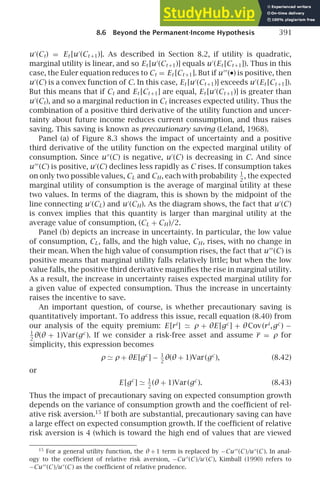 8.6 Beyond the Permanent-Income Hypothesis 391
u′
(Ct) = Et [u′
(Ct +1)]. As described in Section 8.2, if utility is quadratic,
marginal utility is linear, and so Et [u′
(Ct +1)] equals u′
(Et [Ct +1]). Thus in this
case, the Euler equation reduces to Ct = Et [Ct +1]. But if u′′′
(•) is positive, then
u′
(C) is a convex function of C. In this case, Et [u′
(Ct +1)] exceeds u′
(Et [Ct +1]).
But this means that if Ct and Et [Ct +1] are equal, Et [u′
(Ct +1)] is greater than
u′
(Ct), and so a marginal reduction in Ct increases expected utility. Thus the
combination of a positive third derivative of the utility function and uncer-
tainty about future income reduces current consumption, and thus raises
saving. This saving is known as precautionary saving (Leland, 1968).
Panel (a) of Figure 8.3 shows the impact of uncertainty and a positive
third derivative of the utility function on the expected marginal utility of
consumption. Since u′′
(C) is negative, u′
(C) is decreasing in C. And since
u′′′
(C) is positive, u′
(C) declines less rapidly as C rises. If consumption takes
on only two possible values, CL and CH, each with probability 1
2
, the expected
marginal utility of consumption is the average of marginal utility at these
two values. In terms of the diagram, this is shown by the midpoint of the
line connecting u′
(CL) and u′
(CH). As the diagram shows, the fact that u′
(C)
is convex implies that this quantity is larger than marginal utility at the
average value of consumption, (CL + CH)/2.
Panel (b) depicts an increase in uncertainty. In particular, the low value
of consumption, CL, falls, and the high value, CH, rises, with no change in
their mean. When the high value of consumption rises, the fact that u′′′
(C) is
positive means that marginal utility falls relatively little; but when the low
value falls, the positive third derivative magniﬁes the rise in marginal utility.
As a result, the increase in uncertainty raises expected marginal utility for
a given value of expected consumption. Thus the increase in uncertainty
raises the incentive to save.
An important question, of course, is whether precautionary saving is
quantitatively important. To address this issue, recall equation (8.40) from
our analysis of the equity premium: E [ri
] ≃ ρ + θE [gc
] + θCov(ri
,gc
) −
1
2
θ(θ + 1)Var(gc
). If we consider a risk-free asset and assume r = ρ for
simplicity, this expression becomes
ρ ≃ ρ + θE [gc
] − 1
2
θ(θ + 1)Var(gc
), (8.42)
or
E [gc
] ≃ 1
2
(θ + 1)Var(gc
). (8.43)
Thus the impact of precautionary saving on expected consumption growth
depends on the variance of consumption growth and the coefﬁcient of rel-
ative risk aversion.15
If both are substantial, precautionary saving can have
a large effect on expected consumption growth. If the coefﬁcient of relative
risk aversion is 4 (which is toward the high end of values that are viewed
15
For a general utility function, the θ + 1 term is replaced by −Cu′′′
(C )/u′′
(C ). In anal-
ogy to the coefﬁcient of relative risk aversion, −Cu′′
(C )/u′
(C ), Kimball (1990) refers to
−Cu′′′
(C )/u′′
(C ) as the coefﬁcient of relative prudence.
 