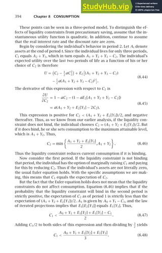 394 Chapter 8 CONSUMPTION
These points can be seen in a three-period model. To distinguish the ef-
fects of liquidity constraints from precautionary saving, assume that the in-
stantaneous utility function is quadratic. In addition, continue to assume
that the real interest rate and the discount rate are zero.
Begin by considering the individual’s behavior in period 2. Let At denote
assets at the end of period t. Since the individual lives for only three periods,
C3 equals A2 + Y3, which in turn equals A1 + Y2 + Y3 − C2. The individual’s
expected utility over the last two periods of life as a function of his or her
choice of C2 is therefore
U = C2 − 1
2
aC2
2 + E2

(A1 + Y2 + Y3 − C2)
(8.44)
− 1
2
a(A1 + Y2 + Y3 − C2)2

.
The derivative of this expression with respect to C2 is
∂U
∂C2
= 1 − aC2 − (1 − aE2[A1 + Y2 + Y3 − C2])
(8.45)
= a(A1 + Y2 + E2[Y3] − 2C2).
This expression is positive for C2  (A1 + Y2 + E2[Y3])/2, and negative
thereafter. Thus, as we know from our earlier analysis, if the liquidity con-
straint does not bind, the individual chooses C2 = (A1 + Y2 + E2[Y3])/2. But
if it does bind, he or she sets consumption to the maximum attainable level,
which is A1 + Y2. Thus,
C2 = min

A1 + Y2 + E2[Y3]
2
,A1 + Y2

. (8.46)
Thus the liquidity constraint reduces current consumption if it is binding.
Now consider the ﬁrst period. If the liquidity constraint is not binding
that period, the individual has the option of marginally raising C1 and paying
for this by reducing C2. Thus if the individual’s assets are not literally zero,
the usual Euler equation holds. With the speciﬁc assumptions we are mak-
ing, this means that C1 equals the expectation of C2.
But the fact that the Euler equation holds does not mean that the liquidity
constraints do not affect consumption. Equation (8.46) implies that if the
probability that the liquidity constraint will bind in the second period is
strictly positive, the expectation of C2 as of period 1 is strictly less than the
expectation of (A1 + Y2 + E2[Y3])/2. A1 is given by A0 + Y1 − C1, and the law
of iterated projections implies that E1[E2[Y3]] equals E1[Y3]. Thus,
C1 
A0 + Y1 + E1[Y2] + E1[Y3] − C1
2
. (8.47)
Adding C1/2 to both sides of this expression and then dividing by 3
2
yields
C1 
A0 + Y1 + E1[Y2] + E1[Y3]
3
. (8.48)
 