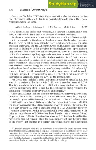 396 Chapter 8 CONSUMPTION
Gross and Souleles (2002) test these predictions by examining the im-
pact of changes in the credit limits on households’ credit cards. Their basic
regression takes the form:
Bit = b0 Lit + b1Li,t −1 + · · · + b12 Li,t −12 + a′
Xit + eit. (8.49)
Here i indexes households and t months, B is interest-incurring credit-card
debt, L is the credit limit, and X is a vector of control variables.
An obvious concern about equation (8.49) is that credit-card issuers might
tend to raise credit limits when cardholders are more likely to borrow more.
That is, there might be correlation between e, which captures other inﬂu-
ences on borrowing, and the L terms. Gross and Souleles take various ap-
proaches to dealing with this problem. For example, in most speciﬁcations
they exclude cases where cardholders request increases in their borrowing
limits. Their most compelling approach uses institutional features of how
card issuers adjust credit limits that induce variation in L that is almost
certainly unrelated to variations in e. Most issuers are unlikely to raise a
card’s credit limit for a certain number of months after a previous increase,
with different issuers doing this for different numbers of months. Gross
and Souleles therefore introduce a set of dummy variables, D jn
, where D
jn
it
equals 1 if and only if household i’s card is from issuer j and i’s credit
limit was increased n months before month t. They then estimate (8.49) by
instrumental variables, using the D jn
’s as the instruments.
For Gross and Souleles’s basic instrumental-variables speciﬁcation, the
sum of the estimated b’s in (8.49) is 0.111, with a standard error of 0.018.
That is, a one-dollar increase in the credit limit is associated with an 11-cent
increase in borrowing after 12 months. This estimate is highly robust to the
estimation technique, control variables, and sample.18
Gross and Souleles then ask whether the increased borrowing is conﬁned
to households that are borrowing as much as they can. To do this, they split
the sample by the utilization rate (the ratio of the credit-card balance to the
credit limit) in month t −13 (the month before the earliest L term in [8.49]).
For households with initial utilization rates above 90 percent, the sum of the
b’s is very large: 0.452 (with a standard error of 0.125). Crucially, however,
it remains clearly positive for households with lower utilization rates: 0.158
(with a standard error of 0.060) when the utilization rate is between 50 and
90 percent, and 0.068 (with a standard error of 0.018) when the utilization
rate is less than 50 percent. Thus the data support not just the prediction
of the theory that changes in liquidity constraints matter for households
18
Gross and Souleles have data on borrowers’ other credit-card debt; they ﬁnd no evi-
dence that the increased borrowing in response to the increases in credit limits lowers other
credit-card debt. However, since they do not have complete data on households’ balance
sheets, they cannot rule out the possibility that the increased borrowing is associated with
lower debt of other types or increased asset holdings. But they argue that since interest rates
on credit-card debt are quite high, this effect is unlikely to be large.
 