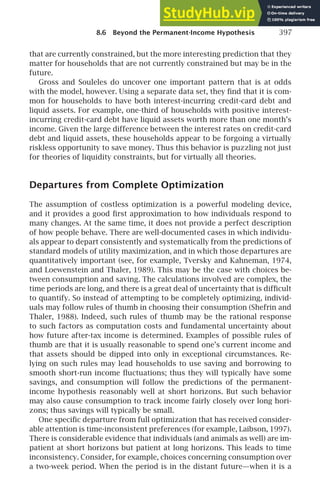 8.6 Beyond the Permanent-Income Hypothesis 397
that are currently constrained, but the more interesting prediction that they
matter for households that are not currently constrained but may be in the
future.
Gross and Souleles do uncover one important pattern that is at odds
with the model, however. Using a separate data set, they ﬁnd that it is com-
mon for households to have both interest-incurring credit-card debt and
liquid assets. For example, one-third of households with positive interest-
incurring credit-card debt have liquid assets worth more than one month’s
income. Given the large difference between the interest rates on credit-card
debt and liquid assets, these households appear to be forgoing a virtually
riskless opportunity to save money. Thus this behavior is puzzling not just
for theories of liquidity constraints, but for virtually all theories.
Departures from Complete Optimization
The assumption of costless optimization is a powerful modeling device,
and it provides a good ﬁrst approximation to how individuals respond to
many changes. At the same time, it does not provide a perfect description
of how people behave. There are well-documented cases in which individu-
als appear to depart consistently and systematically from the predictions of
standard models of utility maximization, and in which those departures are
quantitatively important (see, for example, Tversky and Kahneman, 1974,
and Loewenstein and Thaler, 1989). This may be the case with choices be-
tween consumption and saving. The calculations involved are complex, the
time periods are long, and there is a great deal of uncertainty that is difﬁcult
to quantify. So instead of attempting to be completely optimizing, individ-
uals may follow rules of thumb in choosing their consumption (Shefrin and
Thaler, 1988). Indeed, such rules of thumb may be the rational response
to such factors as computation costs and fundamental uncertainty about
how future after-tax income is determined. Examples of possible rules of
thumb are that it is usually reasonable to spend one’s current income and
that assets should be dipped into only in exceptional circumstances. Re-
lying on such rules may lead households to use saving and borrowing to
smooth short-run income ﬂuctuations; thus they will typically have some
savings, and consumption will follow the predictions of the permanent-
income hypothesis reasonably well at short horizons. But such behavior
may also cause consumption to track income fairly closely over long hori-
zons; thus savings will typically be small.
One speciﬁc departure from full optimization that has received consider-
able attention is time-inconsistent preferences (for example, Laibson, 1997).
There is considerable evidence that individuals (and animals as well) are im-
patient at short horizons but patient at long horizons. This leads to time
inconsistency. Consider, for example, choices concerning consumption over
a two-week period. When the period is in the distant future—when it is a
 