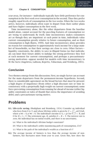 398 Chapter 8 CONSUMPTION
year away, for instance—individuals typically have little preference for con-
sumption in the ﬁrst week over consumption in the second. Thus they prefer
roughly equal levels of consumption in the two weeks. When the two weeks
arrive, however, individuals often want to depart from their earlier plans
and have higher consumption in the ﬁrst week.
Time inconsistency alone, like the other departures from the baseline
model alone, cannot account for the puzzling features of consumption we
are trying to understand. By itself, time inconsistency makes consumers
act as though they are impatient: at each point in time, individuals value
current consumption greatly relative to future consumption, and so their
consumption is high (Barro, 1999). And time inconsistency alone provides
no reason for consumption to approximately track income for a large num-
ber of households, so that their savings are close to zero. Other factors—
liquidity constraints, the ability to save in illiquid forms (so that individu-
als can limit their future ability to indulge the strong preference they feel
at each moment for current consumption), and perhaps a precautionary-
saving motivation—appear needed for models with time inconsistency to
ﬁt the facts (Angeletos, Laibson, Repetto, Tobacman, and Weinberg, 2001).
Conclusion
Two themes emerge from this discussion. First, no single factor can account
for the main departures from the permanent-income hypothesis. Second,
there is considerable agreement on the broad factors that must be present:
a high degree of impatience (from either a high discount rate or time in-
consistency with a perpetually high weight on current consumption); some
force preventing consumption from running far ahead of income (either liq-
uidity constraints or rules of thumb that stress the importance of avoiding
debt); and a precautionary-saving motive.
Problems
8.1. Life-cycle saving. (Modigliani and Brumberg, 1954.) Consider an individual
who lives from 0 to T, and whose lifetime utility is given by U =
 T
t =0
u(C(t))dt,
where u′
(•)  0, u′′
(•)  0. The individual’s income is Y0 + gt for 0 ≤ t  R, and
0 for R ≤ t ≤ T. The retirement age, R, satisﬁes 0  R  T. The interest rate is
zero, the individual has no initial wealth, and there is no uncertainty.
(a) What is the individual’s lifetime budget constraint?
(b) What is the individual’s utility-maximizing path of consumption, C(t)?
(c) What is the path of the individual’s wealth as a function of t?
8.2. The average income of farmers is less than the average income of non-
farmers, but ﬂuctuates more from year to year. Given this, how does the
 