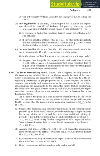 Problems 401
(ii) Can b be negative? (Hint: Consider the strategy of never selling the
stock.)
(b) Bursting bubbles. (Blanchard, 1979.) Suppose that Pt equals the expres-
sion derived in part (b) of Problem 8.8 plus qt, where qt equals
(1 + r)qt −1/α with probability α and equals 0 with probability 1 − α.
(i) Is consumers’ ﬁrst-order condition derived in part (a) of Problem 8.8
still satisﬁed?
(ii) If there is a bubble at time t (that is, if qt  0), what is the probability
that the bubble has burst by time t + s (that is, that qt +s = 0)? What is
the limit of this probability as s approaches inﬁnity?
(c) Intrinsic bubbles. (Froot and Obstfeld, 1991.) Suppose that dividends fol-
low a random walk: Dt = Dt −1 + et, where e is white noise.
(i) In the absence of bubbles, what is the price of the stock in period t?
(ii) Suppose that Pt equals the expression derived in (i ) plus bt, where
bt = (1+r)bt −1 +cet, c  0. Is consumers’ ﬁrst-order condition derived
in part (a) of Problem 8.8 still satisﬁed? In what sense do stock prices
overreact to changes in dividends?
8.10. The Lucas asset-pricing model. (Lucas, 1978.) Suppose the only assets in
the economy are inﬁnitely lived trees. Output equals the fruit of the trees,
which is exogenous and cannot be stored; thus Ct = Yt, where Yt is the ex-
ogenously determined output per person and Ct is consumption per person.
Assume that initially each consumer owns the same number of trees. Since
all consumers are assumed to be the same, this means that, in equilibrium,
the behavior of the price of trees must be such that, each period, the repre-
sentative consumer does not want to either increase or decrease his or her
holdings of trees.
Let Pt denote the price of a tree in period t (assume that if the tree is
sold, the sale occurs after the existing owner receives that period’s output).
Finally, assume that the representative consumer maximizes E [
∞
t =0
ln Ct/
(1 + ρ)t
].
(a) Suppose the representative consumer reduces his or her consumption in
period t by an inﬁnitesimal amount, uses the resulting saving to increase
his or her holdings of trees, and then sells these additional holdings in
period t + 1. Find the condition that Ct and expectations involving Yt +1,
Pt +1, and Ct +1 must satisfy for this change not to affect expected utility.
Solve this condition for Pt in terms of Yt and expectations involving Yt +1,
Pt +1, and Ct +1.
(b) Assume that lims→∞ Et [(Pt+s/Yt +s)/(1 + ρ)s
] = 0. Given this assumption,
iterate your answer to part (a) forward to solve for Pt. (Hint: Use the fact
that Ct+s = Yt +s for all s.)
(c) Explain intuitively why an increase in expectations of future dividends
does not affect the price of the asset.
(d ) Does consumption follow a random walk in this model?
 