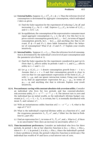 Problems 403
(a) External habits. Suppose Zit = C
φ
t−1, 0 ≤ φ ≤ 1. Thus the reference level of
consumption is determined by aggregate consumption, which individual
i takes as given.
(i) Find the Euler equation for the experiment of reducing Cit by dC and
increasing Ci,t+1 by (1 + r)dC. Express Ci,t+1/Ci,t in terms of Ct/Ct−1
and (1 + r)/(1 + ρ).
(ii) In equilibrium, the consumption of the representative consumer must
equal aggregate consumption: Cit = Ct for all t. Use this fact to ex-
press current consumption growth, ln Ct+1 − ln Ct, in terms of lagged
consumption growth, ln Ct − ln Ct−1, and anything else that is rel-
evant. If φ  0 and θ = 1, does habit formation affect the behav-
ior of consumption? What if φ  0 and θ  1? Explain your results
intuitively.
(b) Internal habits. Suppose Zt = Ci,t−1. Thus the reference level of consump-
tion is determined by the individual’s own level of past consumption (and
the parameter φ is ﬁxed at 1).
(i) Find the Euler equation for the experiment considered in part (a) (i).
(Note that Cit affects utility in periods t and t + 1, and Ci,t+1 affects
utility in t + 1 and t + 2.)
(ii) Let gt ≡ (Ct/Ct−1) − 1 denote consumption growth from t − 1 to t.
Assume that ρ = r = 0 and that consumption growth is close to
zero (so that we can approximate expressions of the form (Ct/Ct−1)γ
with 1 + γ gt, and can ignore interaction terms). Using your results
in (i), ﬁnd an approximate expression for gt+2 − gt+1 in terms of
gt+1 − gt and anything else that is relevant. Explain your result
intuitively.
8.14. Precautionary saving with constant-absolute-risk-aversion utility. Consider
an individual who lives for two periods and has constant-absolute-
risk-aversion utility, U = −e−γ C1 − e−γ C2 , γ  0. The interest rate is zero and
the individual has no initial wealth, so the individual’s lifetime budget con-
straint is C1 + C2 = Y1 + Y2. Y1 is certain, but Y2 is normally distributed with
mean Y2 and variance σ2
.
(a) With an instantaneous utility function u(C ) = −e−γ C
, γ  0, what is the
sign of U′′′
(C )?
(b) What is the individual’s expected lifetime utility as a function of C1 and
the exogenous parameters Y1, Y2, σ2
, and γ ? (Hint: See the hint in Prob-
lem 8.5, part (b).)
(c) Find an expression for C1 in terms of Y1, Y2, σ2
, and γ . What is C1 if there
is no uncertainty? How does an increase in uncertainty affect C1?
8.15. Time-inconsistent preferences. Consider an individual who lives for three
periods. In period 1, his or her objective function is ln c1 + δln c2 + δln c3,
where 0  δ  1. In period 2, it is ln c2 + δln c3. (Since the individual’s period-
3 choice problem is trivial, the period-3 objective function is irrelevant.) The
individual has wealth of W and faces a real interest rate of zero.
 