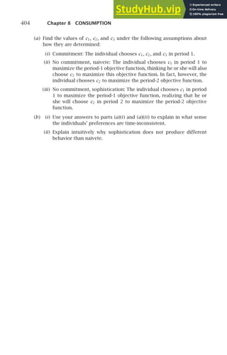 404 Chapter 8 CONSUMPTION
(a) Find the values of c1, c2, and c3 under the following assumptions about
how they are determined:
(i) Commitment: The individual chooses c1, c2, and c3 in period 1.
(ii) No commitment, naivete: The individual chooses c1 in period 1 to
maximize the period-1 objective function, thinking he or she will also
choose c2 to maximize this objective function. In fact, however, the
individual chooses c2 to maximize the period-2 objective function.
(iii) No commitment, sophistication: The individual chooses c1 in period
1 to maximize the period-1 objective function, realizing that he or
she will choose c2 in period 2 to maximize the period-2 objective
function.
(b) (i) Use your answers to parts (a)(i) and (a)(ii) to explain in what sense
the individuals’ preferences are time-inconsistent.
(ii) Explain intuitively why sophistication does not produce different
behavior than naivete.
 