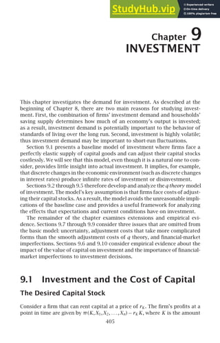 Chapter 9
INVESTMENT
This chapter investigates the demand for investment. As described at the
beginning of Chapter 8, there are two main reasons for studying invest-
ment. First, the combination of ﬁrms’ investment demand and households’
saving supply determines how much of an economy’s output is invested;
as a result, investment demand is potentially important to the behavior of
standards of living over the long run. Second, investment is highly volatile;
thus investment demand may be important to short-run ﬂuctuations.
Section 9.1 presents a baseline model of investment where ﬁrms face a
perfectly elastic supply of capital goods and can adjust their capital stocks
costlessly. We will see that this model, even though it is a natural one to con-
sider, provides little insight into actual investment. It implies, for example,
that discrete changes in the economic environment (such as discrete changes
in interest rates) produce inﬁnite rates of investment or disinvestment.
Sections 9.2 through 9.5 therefore develop and analyze theq theory model
of investment. The model’s key assumption is that ﬁrms face costs of adjust-
ing their capital stocks. As a result, the model avoids the unreasonable impli-
cations of the baseline case and provides a useful framework for analyzing
the effects that expectations and current conditions have on investment.
The remainder of the chapter examines extensions and empirical evi-
dence. Sections 9.7 through 9.9 consider three issues that are omitted from
the basic model: uncertainty, adjustment costs that take more complicated
forms than the smooth adjustment costs of q theory, and ﬁnancial-market
imperfections. Sections 9.6 and 9.10 consider empirical evidence about the
impact of the value of capital on investment and the importance of ﬁnancial-
market imperfections to investment decisions.
9.1 Investment and the Cost of Capital
The Desired Capital Stock
Consider a ﬁrm that can rent capital at a price of rK . The ﬁrm’s proﬁts at a
point in time are given by π(K,X1,X2, . . . ,Xn) − rK K, where K is the amount
405
 
