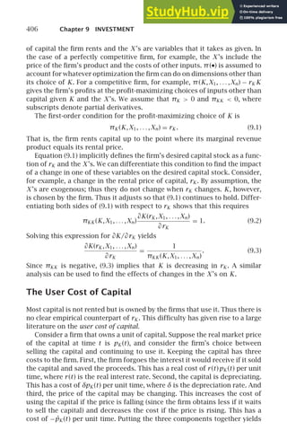 406 Chapter 9 INVESTMENT
of capital the ﬁrm rents and the X ’s are variables that it takes as given. In
the case of a perfectly competitive ﬁrm, for example, the X ’s include the
price of the ﬁrm’s product and the costs of other inputs. π(•) is assumed to
account for whatever optimization the ﬁrm can do on dimensions other than
its choice of K. For a competitive ﬁrm, for example, π(K,X1, . . . ,Xn) − rK K
gives the ﬁrm’s proﬁts at the proﬁt-maximizing choices of inputs other than
capital given K and the X ’s. We assume that πK  0 and πKK  0, where
subscripts denote partial derivatives.
The ﬁrst-order condition for the proﬁt-maximizing choice of K is
πK (K,X1, . . . ,Xn) = rK . (9.1)
That is, the ﬁrm rents capital up to the point where its marginal revenue
product equals its rental price.
Equation (9.1) implicitly deﬁnes the ﬁrm’s desired capital stock as a func-
tion of rK and the X ’s. We can differentiate this condition to ﬁnd the impact
of a change in one of these variables on the desired capital stock. Consider,
for example, a change in the rental price of capital, rK . By assumption, the
X ’s are exogenous; thus they do not change when rK changes. K, however,
is chosen by the ﬁrm. Thus it adjusts so that (9.1) continues to hold. Differ-
entiating both sides of (9.1) with respect to rK shows that this requires
πKK (K,X1, . . . ,Xn)
∂K(rK ,X1, . . . ,Xn)
∂rK
= 1. (9.2)
Solving this expression for ∂K/∂rK yields
∂K(rK ,X1, . . . ,Xn)
∂rK
=
1
πKK (K,X1, . . . ,Xn)
. (9.3)
Since πKK is negative, (9.3) implies that K is decreasing in rK . A similar
analysis can be used to ﬁnd the effects of changes in the X ’s on K.
The User Cost of Capital
Most capital is not rented but is owned by the ﬁrms that use it. Thus there is
no clear empirical counterpart of rK . This difﬁculty has given rise to a large
literature on the user cost of capital.
Consider a ﬁrm that owns a unit of capital. Suppose the real market price
of the capital at time t is pK (t), and consider the ﬁrm’s choice between
selling the capital and continuing to use it. Keeping the capital has three
costs to the ﬁrm. First, the ﬁrm forgoes the interest it would receive if it sold
the capital and saved the proceeds. This has a real cost of r(t)pK (t) per unit
time, where r(t) is the real interest rate. Second, the capital is depreciating.
This has a cost of δpK (t) per unit time, where δ is the depreciation rate. And
third, the price of the capital may be changing. This increases the cost of
using the capital if the price is falling (since the ﬁrm obtains less if it waits
to sell the capital) and decreases the cost if the price is rising. This has a
cost of −ṗK (t) per unit time. Putting the three components together yields
 