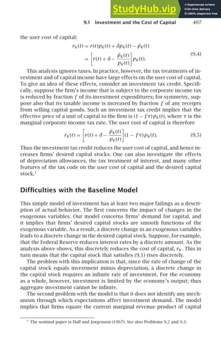 9.1 Investment and the Cost of Capital 407
the user cost of capital:
rK (t) = r(t)pK (t) + δpK (t) − ṗK (t)
=

r(t) + δ−
ṗK (t)
pK (t)

pK (t).
(9.4)
This analysis ignores taxes. In practice, however, the tax treatments of in-
vestment and of capital income have large effects on the user cost of capital.
To give an idea of these effects, consider an investment tax credit. Speciﬁ-
cally, suppose the ﬁrm’s income that is subject to the corporate income tax
is reduced by fraction f of its investment expenditures; for symmetry, sup-
pose also that its taxable income is increased by fraction f of any receipts
from selling capital goods. Such an investment tax credit implies that the
effective price of a unit of capital to the ﬁrm is (1 − f τ)pK (t), where τ is the
marginal corporate income tax rate. The user cost of capital is therefore
rK (t) =

r(t) + δ−
ṗK (t)
pK (t)

(1 − f τ)pK (t). (9.5)
Thus the investment tax credit reduces the user cost of capital, and hence in-
creases ﬁrms’ desired capital stocks. One can also investigate the effects
of depreciation allowances, the tax treatment of interest, and many other
features of the tax code on the user cost of capital and the desired capital
stock.1
Difﬁculties with the Baseline Model
This simple model of investment has at least two major failings as a descri-
ption of actual behavior. The ﬁrst concerns the impact of changes in the
exogenous variables. Our model concerns ﬁrms’ demand for capital, and
it implies that ﬁrms’ desired capital stocks are smooth functions of the
exogenous variable. As a result, a discrete change in an exogenous variables
leads to a discrete change in the desired capital stock. Suppose, for example,
that the Federal Reserve reduces interest rates by a discrete amount. As the
analysis above shows, this discretely reduces the cost of capital, rK . This in
turn means that the capital stock that satisﬁes (9.1) rises discretely.
The problem with this implication is that, since the rate of change of the
capital stock equals investment minus depreciation, a discrete change in
the capital stock requires an inﬁnite rate of investment. For the economy
as a whole, however, investment is limited by the economy’s output; thus
aggregate investment cannot be inﬁnite.
The second problem with the model is that it does not identify any mech-
anism through which expectations affect investment demand. The model
implies that ﬁrms equate the current marginal revenue product of capital
1
The seminal paper is Hall and Jorgenson (1967). See also Problems 9.2 and 9.3.
 