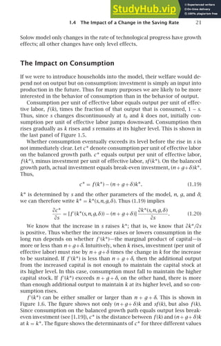 1.4 The Impact of a Change in the Saving Rate 21
Solow model only changes in the rate of technological progress have growth
effects; all other changes have only level effects.
The Impact on Consumption
If we were to introduce households into the model, their welfare would de-
pend not on output but on consumption: investment is simply an input into
production in the future. Thus for many purposes we are likely to be more
interested in the behavior of consumption than in the behavior of output.
Consumption per unit of effective labor equals output per unit of effec-
tive labor, f (k), times the fraction of that output that is consumed, 1 − s.
Thus, since s changes discontinuously at t0 and k does not, initially con-
sumption per unit of effective labor jumps downward. Consumption then
rises gradually as k rises and s remains at its higher level. This is shown in
the last panel of Figure 1.5.
Whether consumption eventually exceeds its level before the rise in s is
not immediately clear. Let c∗ denote consumption per unit of effective labor
on the balanced growth path. c∗ equals output per unit of effective labor,
f (k∗), minus investment per unit of effective labor, sf (k∗). On the balanced
growth path, actual investment equals break-even investment, (n + g+δ)k∗.
Thus,
c∗ = f (k∗) − (n + g +δ)k∗. (1.19)
k∗ is determined by s and the other parameters of the model, n, g, and δ;
we can therefore write k∗ = k∗(s,n,g,δ). Thus (1.19) implies
∂c∗
∂s
= [f ′
(k∗(s,n,g,δ)) − (n + g +δ)]
∂k∗(s,n,g,δ)
∂s
. (1.20)
We know that the increase in s raises k∗; that is, we know that ∂k∗/∂s
is positive. Thus whether the increase raises or lowers consumption in the
long run depends on whether f ′
(k∗)—the marginal product of capital—is
more or less than n + g+δ. Intuitively, when k rises, investment (per unit of
effective labor) must rise by n + g+δ times the change in k for the increase
to be sustained. If f ′
(k∗) is less than n + g + δ, then the additional output
from the increased capital is not enough to maintain the capital stock at
its higher level. In this case, consumption must fall to maintain the higher
capital stock. If f ′
(k∗) exceeds n + g + δ, on the other hand, there is more
than enough additional output to maintain k at its higher level, and so con-
sumption rises.
f ′
(k∗) can be either smaller or larger than n + g + δ. This is shown in
Figure 1.6. The ﬁgure shows not only (n + g+ δ)k and sf (k), but also f (k).
Since consumption on the balanced growth path equals output less break-
even investment (see [1.19]), c∗ is the distance between f (k) and (n + g+ δ)k
at k = k∗. The ﬁgure shows the determinants of c∗ for three different values
 