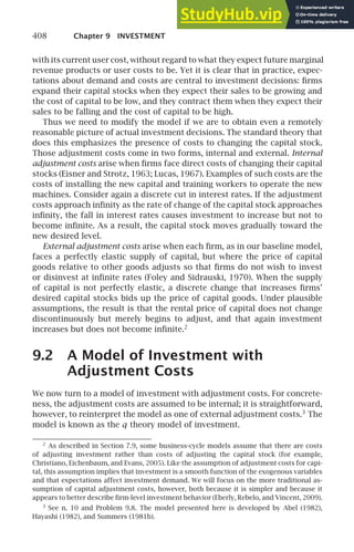 408 Chapter 9 INVESTMENT
with its current user cost, without regard to what they expect future marginal
revenue products or user costs to be. Yet it is clear that in practice, expec-
tations about demand and costs are central to investment decisions: ﬁrms
expand their capital stocks when they expect their sales to be growing and
the cost of capital to be low, and they contract them when they expect their
sales to be falling and the cost of capital to be high.
Thus we need to modify the model if we are to obtain even a remotely
reasonable picture of actual investment decisions. The standard theory that
does this emphasizes the presence of costs to changing the capital stock.
Those adjustment costs come in two forms, internal and external. Internal
adjustment costs arise when ﬁrms face direct costs of changing their capital
stocks (Eisner and Strotz, 1963; Lucas, 1967). Examples of such costs are the
costs of installing the new capital and training workers to operate the new
machines. Consider again a discrete cut in interest rates. If the adjustment
costs approach inﬁnity as the rate of change of the capital stock approaches
inﬁnity, the fall in interest rates causes investment to increase but not to
become inﬁnite. As a result, the capital stock moves gradually toward the
new desired level.
External adjustment costs arise when each ﬁrm, as in our baseline model,
faces a perfectly elastic supply of capital, but where the price of capital
goods relative to other goods adjusts so that ﬁrms do not wish to invest
or disinvest at inﬁnite rates (Foley and Sidrauski, 1970). When the supply
of capital is not perfectly elastic, a discrete change that increases ﬁrms’
desired capital stocks bids up the price of capital goods. Under plausible
assumptions, the result is that the rental price of capital does not change
discontinuously but merely begins to adjust, and that again investment
increases but does not become inﬁnite.2
9.2 A Model of Investment with
Adjustment Costs
We now turn to a model of investment with adjustment costs. For concrete-
ness, the adjustment costs are assumed to be internal; it is straightforward,
however, to reinterpret the model as one of external adjustment costs.3
The
model is known as the q theory model of investment.
2
As described in Section 7.9, some business-cycle models assume that there are costs
of adjusting investment rather than costs of adjusting the capital stock (for example,
Christiano, Eichenbaum, and Evans, 2005). Like the assumption of adjustment costs for capi-
tal, this assumption implies that investment is a smooth function of the exogenous variables
and that expectations affect investment demand. We will focus on the more traditional as-
sumption of capital adjustment costs, however, both because it is simpler and because it
appears to better describe ﬁrm-level investment behavior (Eberly, Rebelo, and Vincent, 2009).
3
See n. 10 and Problem 9.8. The model presented here is developed by Abel (1982),
Hayashi (1982), and Summers (1981b).
 