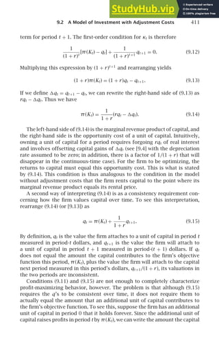9.2 A Model of Investment with Adjustment Costs 411
term for period t + 1. The ﬁrst-order condition for κt is therefore
1
(1 + r)t
[π(Kt) − qt] +
1
(1 + r)t +1
qt +1 = 0. (9.12)
Multiplying this expression by (1 + r)t +1
and rearranging yields
(1 + r)π(Kt) = (1 + r)qt − qt +1. (9.13)
If we deﬁne qt = qt +1 − qt, we can rewrite the right-hand side of (9.13) as
rqt − qt. Thus we have
π(Kt) =
1
1 + r
(rqt − qt). (9.14)
The left-hand side of (9.14) is the marginal revenue product of capital, and
the right-hand side is the opportunity cost of a unit of capital. Intuitively,
owning a unit of capital for a period requires forgoing rqt of real interest
and involves offsetting capital gains of qt (see [9.4] with the depreciation
rate assumed to be zero; in addition, there is a factor of 1/(1 + r) that will
disappear in the continuous-time case). For the ﬁrm to be optimizing, the
returns to capital must equal this opportunity cost. This is what is stated
by (9.14). This condition is thus analogous to the condition in the model
without adjustment costs that the ﬁrm rents capital to the point where its
marginal revenue product equals its rental price.
A second way of interpreting (9.14) is as a consistency requirement con-
cerning how the ﬁrm values capital over time. To see this interpretation,
rearrange (9.14) (or [9.13]) as
qt = π(Kt) +
1
1 + r
qt +1. (9.15)
By deﬁnition, qt is the value the ﬁrm attaches to a unit of capital in period t
measured in period-t dollars, and qt +1 is the value the ﬁrm will attach to
a unit of capital in period t + 1 measured in period-(t + 1) dollars. If qt
does not equal the amount the capital contributes to the ﬁrm’s objective
function this period, π(Kt), plus the value the ﬁrm will attach to the capital
next period measured in this period’s dollars, qt +1/(1 + r), its valuations in
the two periods are inconsistent.
Conditions (9.11) and (9.15) are not enough to completely characterize
proﬁt-maximizing behavior, however. The problem is that although (9.15)
requires the q’s to be consistent over time, it does not require them to
actually equal the amount that an additional unit of capital contributes to
the ﬁrm’s objective function. To see this, suppose the ﬁrm has an additional
unit of capital in period 0 that it holds forever. Since the additional unit of
capital raises proﬁts in period t by π(Kt), we can write the amount the capital
 