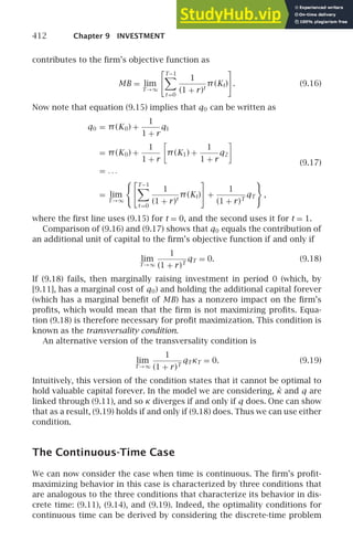 412 Chapter 9 INVESTMENT
contributes to the ﬁrm’s objective function as
MB = lim
T→∞
T−1

t =0
1
(1 + r)t
π(Kt) . (9.16)
Now note that equation (9.15) implies that q0 can be written as
q0 = π(K0) +
1
1 + r
q1
= π(K0) +
1
1 + r

π(K1) +
1
1 + r
q2

= . . .
= lim
T→∞
T−1

t =0
1
(1 + r)t
π(Kt) +
1
(1 + r)T
qT ,
(9.17)
where the ﬁrst line uses (9.15) for t = 0, and the second uses it for t = 1.
Comparison of (9.16) and (9.17) shows that q0 equals the contribution of
an additional unit of capital to the ﬁrm’s objective function if and only if
lim
T→∞
1
(1 + r)T
qT = 0. (9.18)
If (9.18) fails, then marginally raising investment in period 0 (which, by
[9.11], has a marginal cost of q0) and holding the additional capital forever
(which has a marginal beneﬁt of MB) has a nonzero impact on the ﬁrm’s
proﬁts, which would mean that the ﬁrm is not maximizing proﬁts. Equa-
tion (9.18) is therefore necessary for proﬁt maximization. This condition is
known as the transversality condition.
An alternative version of the transversality condition is
lim
T→∞
1
(1 + r)T
qTκT = 0. (9.19)
Intuitively, this version of the condition states that it cannot be optimal to
hold valuable capital forever. In the model we are considering, κ̇ and q are
linked through (9.11), and so κ diverges if and only if q does. One can show
that as a result, (9.19) holds if and only if (9.18) does. Thus we can use either
condition.
The Continuous-Time Case
We can now consider the case when time is continuous. The ﬁrm’s proﬁt-
maximizing behavior in this case is characterized by three conditions that
are analogous to the three conditions that characterize its behavior in dis-
crete time: (9.11), (9.14), and (9.19). Indeed, the optimality conditions for
continuous time can be derived by considering the discrete-time problem
 